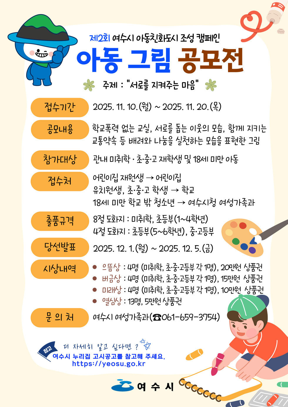 제2회 여수시 아동친화도시 조성 캠페인.아동 그림 공모전.주제 '서로를 지켜주는 마음'접수기간 2025년 11월 10일(월) ~ 2025년 11월 20일(목)공모내용 학교폭력 없는 교실, 서로를 돕는 이웃의 모습, 함께 지키는 교통약자 등 배려와 나눔을 실천하는 모습을 표현한 그림참가대상 관내 미취학·초·중·고 재학생 및 18세 미만 아동접수처 어린이집 재원생은 어린이집에서 접수, 유치원생, 초·중·고 학생은 학교에서 접수, 18세 미만 학교 밖 청소년은 여수시청 여성가족과에서 접수출품규격 - 8절 도화지 미취학, 초등부(1~4학년) - 4절 도화지 초등부(5~6학년), 중·고등부당선발표 2025년 12월 1일(화) ~ 2025년 12월 5일(금)시상내역- 은상 4명(미취학, 초·중·고등부 각 1명), 20만원 상품권- 동상 4명(미취학, 초·중·고등부 각 1명), 15만원 상품권- 미래상 4명(미취학, 초·중·고등부 각 1명), 10만원 상품권- 열심상 13명, 5만원 상품권문의처 여수시 여성가족과(전화번호 061-659-3754)참고 더 자세히 알고 싶다면 여수시 누리집 고시공고를 참고해 주세요.여수시 누리집 주소 httpsyeosu.go.kr여수시