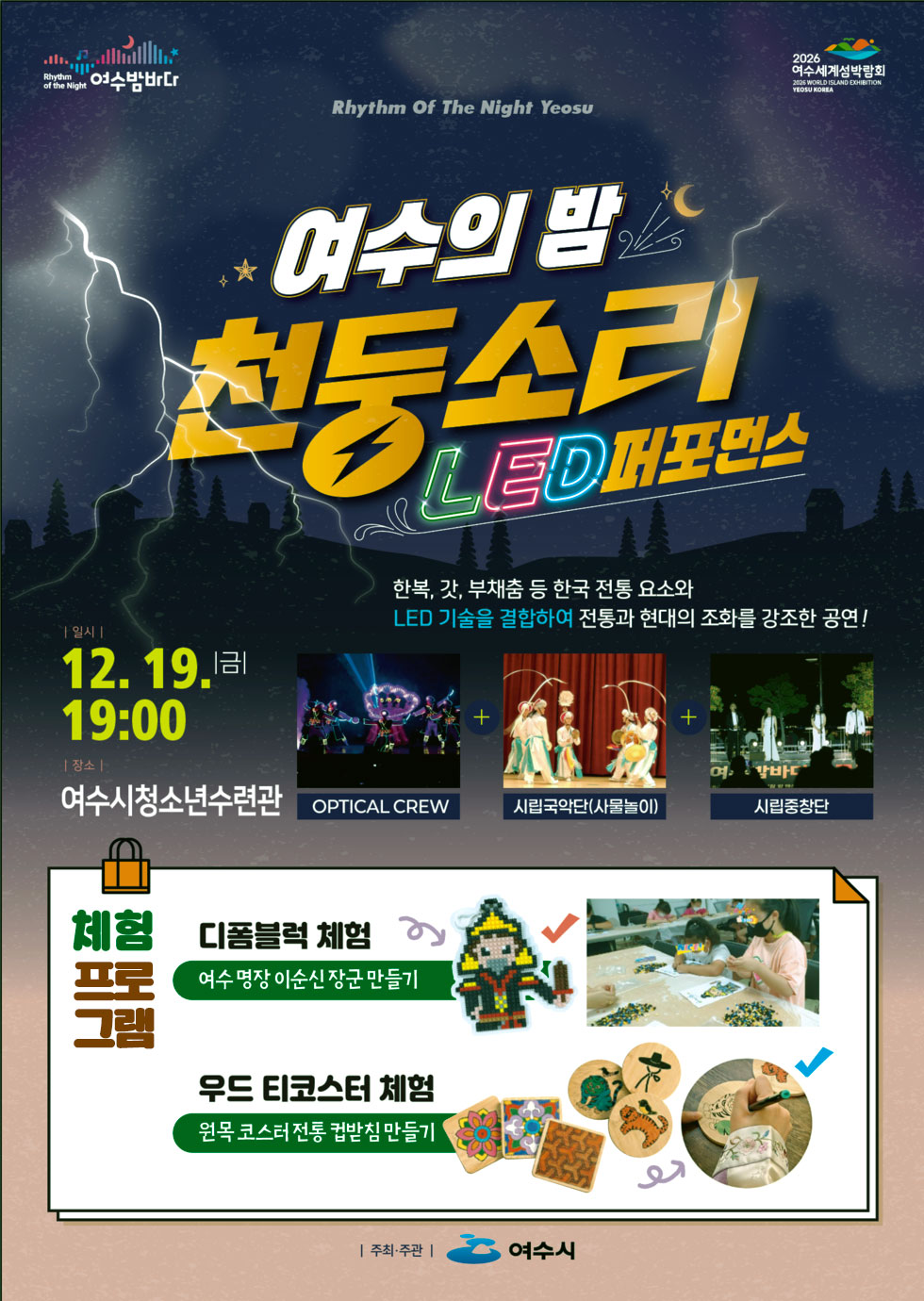 Rhythm of the Night 여수밤바다 2026 여수세계섬박람회 2026 WORLD ISLAND EXHIBITION YEDSU KOREA Rhythm Of The Night Yeosu 여수의 밤 천동소리 LED퍼포먼스 한복, 갓, 부채춤 등 한국 전통 요소와 LED 기술을 결합하여 전통과 현대의 조화를 강조한 공연! 일시 : 12월 19일 금요일 19:00 장소 : 여수시청소년수련관 OPTICAL CREW, 시립국악단(사물놀이), 시립중창단 체험 프로 그램 디폼블럭 체험 여수 명장 이순신 장군 만들기우드 티코스터 체험 원목 코스터 전통 컵받침 만들기 주최·주관 여수시