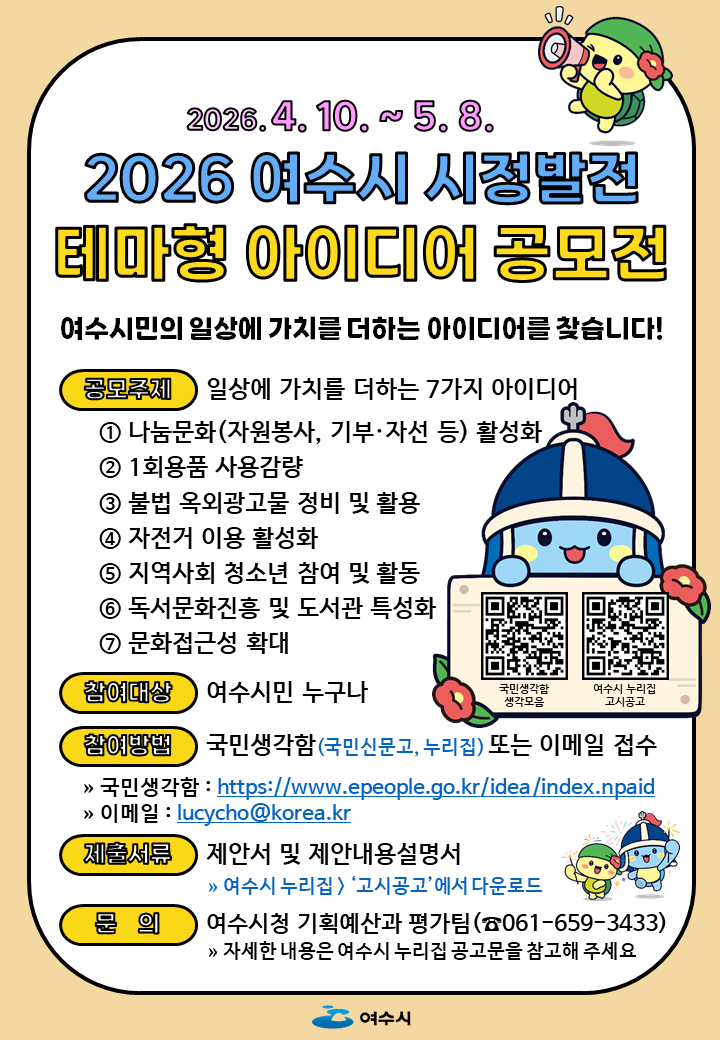 2026.4.10 .~ 5.8. 2026 여수시 시정발전 테마형 아이디어 공모전 여수시민의 일상에 가치를 더하는 아이디어를 찾습니다! 공모주제 일상에 가치를 더하는 7가지 아이디어 1 나눔문화(자원봉사, 기부·자선 등) 활성화 2 1회용품 사용감량 3 불법 옥외광고물 정비 및 활용 4 자전거 이용 활성화 5 지역사회 청소년 참여 및 활동 6 독서문화진흥 및 도서관 특성화 7 문화접근성 확대 참여대상 여수시민 누구나 참여방법 국민생각함(국민신문고, 누리집) 또는 이메일 접수 》 국민생각함 : https://www.epeople.go.kr/idea/index.npaid > 이메일 : lucycho@korea.kr 제출서류 제안서 및 제안내용설명서 》 여수시 누리집> '고시공고'에서 다운로드 문의 여수시청 기획예산과 평가팀(☎061-659-3433) 》> 자세한 내용은 여수시 누리집 공고문을 참고해 주세요 국민생각함 생각모음 https://m.site.naver.com/24VV6 여수시 누리집 고시공고 https://m.site.naver.com/24UjJ 여수시