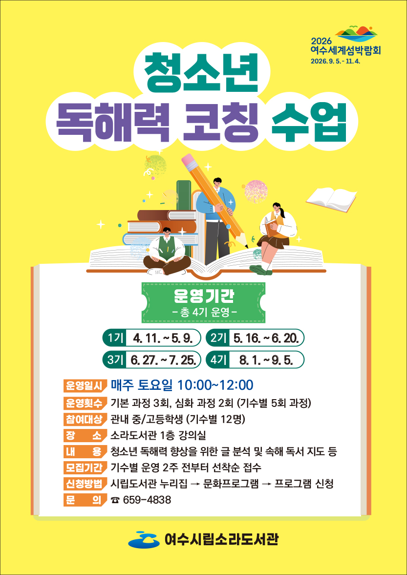 2026 여수세계섬박람회 2026.9. 5 .- 11.4. 청소년 독해력 코칭 수업 운영기간 -총 4기 운영- 1기 4.11 .~ 5.9. 2기 5.16 .~ 6.20. 3기 6.27 .~ 7.25. 4기 8.1 .~ 9.5. 운영일시 매주 토요일 10:00~12:00 기본 과정 3회, 심화 과정 2회 (기수별 5회 과정) 관내 중/고등학생 (기수별 12명) 소라도서관 1층 강의실 청소년 독해력 향상을 위한 글 분석 및 속해 독서 지도 등 기수별 운영 2주 전부터 선착순 접수 시립도서관 누리집→ 문화프로그램 → 프로그램 신청 문 의 659-4838 여수시립소라도서관