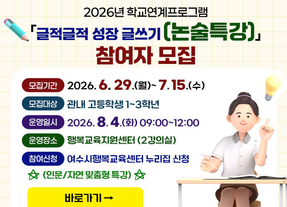 2026년 학교연계프로그램 「글적글적 성장 글쓰기[논술특강]」 참여자 모집  모집기간 2026.6.29.(월)~ 7.15.(수)  모집대상 관내 고등학생 1~3학년  운영일시 2026.8.4.(화) 09:00~12:00  운영장소 행복교육지원센터 (2강의실)  참여신청 여수시행복교육센터 누리집 신청 (인문 / 자연맞춤형특강)  바로가기
