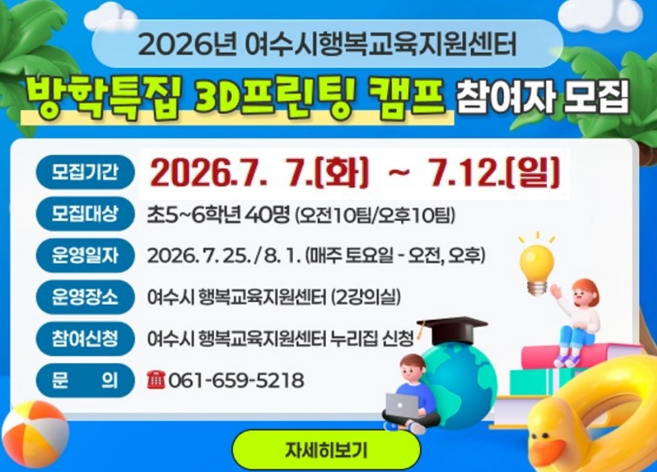 2026년 여수시행복교육지원센터  방학특집 3D프린팅 캠프 참여자 모집 모집기간 2026.7. 7.[화] ~ 7.12.[일] 모집대상 초5~6학년 40명 (오전10팀/오후10팀) 운영일자 2026.7.25./8. 1. (매주 토요일 - 오전, 오후) 운영장소 여수시 행복교육지원센터 (2강의실) 참여신청 여수시 행복교육지원센터 누리집 신청 문 의 061-659-5218 자세히보기