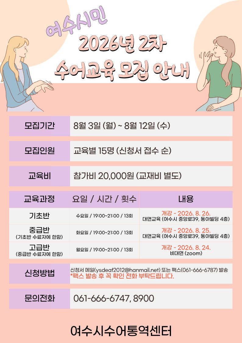 여수시민 2026년 2차 수어교육 모집 안내 모집기간 8월 3일 (월)~ 8월 12일 (수) 모집인원 교육별 15명 (신청서 접수 순) 교육비 참가비 20,000원 (교재비 별도) 교육과정 기초반 요일 / 시간 / 횟수 수요일 / 19:00~21:00 / 13회 내용 개강 - 2026. 8. 26. 대면교육 (여수시 중앙로39, 동아빌딩 4층) 교육과정 중급반(기초반 수료자에 한함) 요일 / 시간 / 횟수 화요일 / 19:00~21:00 / 13회 내용 개강 - 2026.8. 25, 대면교육 (여수시 중앙로39, 동아빌딩 4층) 교육과정 고급반(중급반 수료자에 한함) 요일 / 시간 / 횟수 월요일 / 19:00~21:00 / 13회 내용 개강 - 2026. 8. 24. 비대면 (zoom) 신청방법 신청서 메일(ysdeaf2012@hanmail.net) 또는 팩스(061-666-6787) 발송 *팩스 발송 후 꼭 확인 전화 부탁드립니다. 문의전화 061-666-6747, 8900 여수시수어통역센터