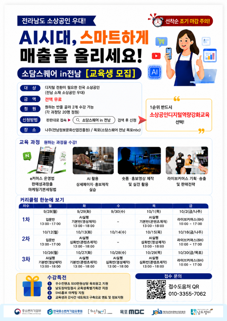 선착순 조기 마감 주의!  전라남도 소상공인 우대! AI시대, 스마트하게 매출을 올리세요! 소담스퀘어 in전남 [교육생 모집] 대상 디지털 전환이 필요한 전국 소상공인 (전남 소재 소상공인 우대) 금액 전액 무료 정 원 원하는 반을 골라 2개 수강 가능(각 과정당 20명 정원) 신청방법 판판대로 접속 ▶ Q 소담스퀘어 in 전남 검색 후 신청 장 소 나주(전남정보문화산업진홍원) / 목포(소담스퀘어 전남 목포mbc) 1순위 반드시 소상공인디지털역량강화교육 선택!  교육 과정 원하는 과정을 수강! e커머스 운영법 판매성과창출 마케팅기본세팅법 AI 활용 상세페이지· 홍보제작 실습 솟폼 · 홍보영상 제작 및 실전 활용 라이브커머스 기획 · 송출 및 판매전략 커리큘럼 한눈에 보기  1차 9/28(월) 입문반 13:00-17:00 9/29(화) AI실행 기본반(영상제작) 13:00~18:00 9/30(수) 10/1(목) AI실행 기본반(콘텐츠제작) 13:00~18:00 10/2(금/나주) 라이브커머스(6H) 10:00 - 17:00  2차 10/12(월) 입문반 13:00~17:00 10/13(화) AI실행 심화반(콘텐츠제작) 13:00~18:00 10/14(수) 10/15(목) AI실행 심화반(영상제작) 13:00~18:00 10/16(금/나주) 라이브커머스(6H) 10:00 ~ 17:00  3차 10/26(월) AI실행 기본반(영상제작) 13:00-18:00 10/27(화) AI실행 기본반(콘텐츠제작) 13:00~18:00 10/28(수) AI실행 심화반(영상제작) 13:00~18:00 10/29(목) AI실행 심화반(콘텐츠제작) 13:00 ~18:00 10/30(금/목포) 라이브커머스(6H) 10:00 ~ 17:00  수강특전 1 우수컨텐츠 500만원상당 옥외광고 지원 2 남도장터입점시 교육생특별기획관 지원 3 SNS홍보 마케팅 지원 4 교육생과 강사간 네트워크 구축으로 멘토 및 정보지원  접수 문의 접수도움처 QR https://forms.gle/DH93biHa32RM6zW66 010-3355-7062  중소벤처기업부 한국중소벤처기업유통원 소담스퀘어 목포 MBC (재)전남정보문화산업진흥원 남도장터