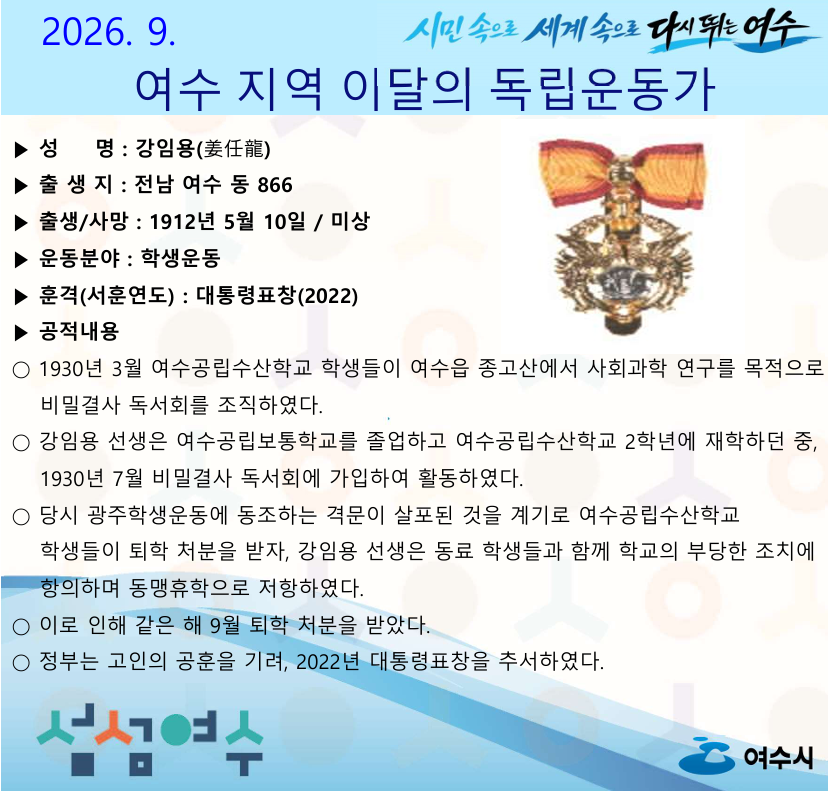 시민 속으로 세계 속으로 다시 뛰는 여수 2026. 9. 여수 지역 이달의 독립운동가 ▶ 성 명 : 강임용(姜任龍) ▶ 출생지 : 전남 여수 동 866 ▶ 출생/사망 : 1912년 5월 10일 / 미상 ▶ 운동분야 : 학생운동 ▶ 훈격(서훈연도) : 대통령표창(2022) ▶ 공적내용 ○ 1930년 3월 여수공립수산학교 학생들이 여수읍 종고산에서 사회과학 연구를 목적으로 비밀결사 독서회를 조직하였다. ○ 강임용 선생은 여수공립보통학교를 졸업하고 여수공립수산학교 2학년에 재학하던 중, 1930년 7월 비밀결사 독서회에 가입하여 활동하였다. ○ 당시 광주학생운동에 동조하는 격문이 살포된 것을 계기로 여수공립수산학교 학생들이 퇴학 처분을 받자, 강임용 선생은 동료 학생들과 함께 학교의 부당한 조치에 항의하며 동맹휴학으로 저항하였다. ○ 이로 인해 같은 해 9월 퇴학 처분을 받았다. ○ 정부는 고인의 공훈을 기려, 2022년 대통령표창을 추서하였다. 섬섬여수 여수시