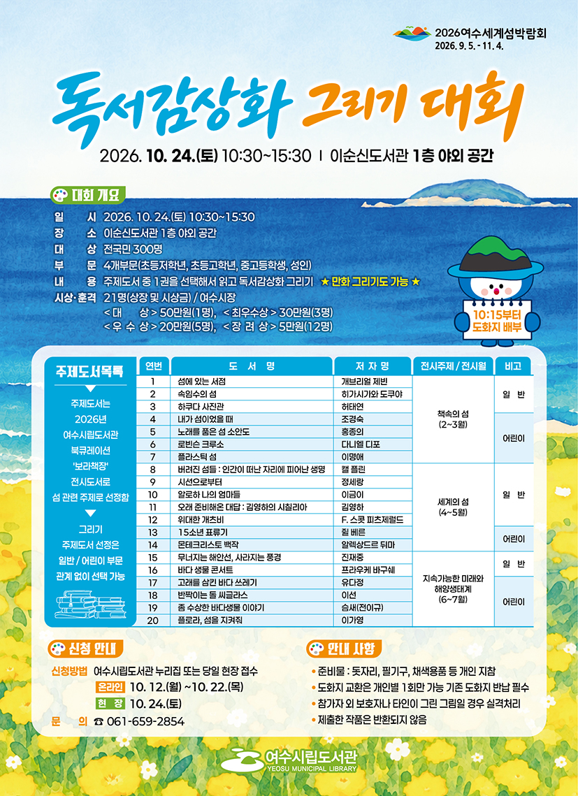 2026여수세계섬박람회 2026.9.5 .- 11.4. 독서감장화 그리기 대회 2026. 10. 24.(토) 10:30~15:30 | 이순신도서관 1층 야외 공간 대회개요 일 시 2026. 10.24.(토) 10:30~15:30 장 소 이순신도서관 1층 야외 공간 대 상 전국민 300명 부 문 4개부문(초등저학년, 초등고학년, 중고등학생, 성인) 내 용 주제도서 중 1권을 선택해서 읽고 독서감상화 그리기 ★ 만화 그리기도 가능 ★ 시상·훈격 21명(상장 및 시상금) / 여수시장 <대 상> 50만원(1명), <최우수상 > 30만원(3명) <우 수 상>20만원(5명), <장 려 상> 5만원(12명) 10:15부터 도화지 배부 주제도서목록 주제도서는 2026년 여수시립도서관 북큐레이션 '보라책장' 전시도서로 섬 관련 주제로 선정함 그리기 주제도서 선정은 일반/ 어린이 부문 관계 없이 선택 가능 연번 1 도서명 섬에 있는 서점 저자명 개브리얼 제빈 전시주제 / 전시월 책속의 섬(2~3원) 비고 일반 연번 2 도서명 속임수의 섬 저자명 히가시가와 도쿠야 전시주제 / 전시월 책속의 섬(2~3원) 비고 일반 연번 3 도서명 하쿠다 사진관 저자명 허태연 전시주제 / 전시월 책속의 섬(2~3원) 비고 일반 연번 4 도서명 내가 섬이었을 때 저자명 조경숙 전시주제 / 전시월 책속의 섬(2~3원) 비고 어린이 연번 5 도서명 노래를 품은 섬 소안도 저자명 홍종의 전시주제 / 전시월 책속의 섬(2~3원) 비고 어린이 연번 6 도서명 로빈슨 크루소 저자명 다니엘 디포 전시주제 / 전시월 책속의 섬(2~3원) 비고 어린이 연번 7 도서명 플라스틱 섬 저자명 이명애 전시주제 / 전시월 책속의 섬(2~3원) 비고 어린이 연번 8 도서명 버려진 섬들 : 인간이 떠난 자리에 피어난 생명 저자명 캘 플린 전시주제 / 전시월 세계의 섬(4~5월) 비고 연번 9 도서명 시선으로부터 저자명 정세링 전시주제 / 전시월 세계의 섬(4~5월) 비고 일반 연번 10 도서명 알로하 나의 엄마들 저자명 이금이 전시주제 / 전시월 세계의 섬(4~5월) 비고 일반 연번 11 도서명 오래 준비해온 대답 : 김형하의 시칠리아 저자명 김영하 전시주제 / 전시월 세계의 섬(4~5월) 비고 일반 연번 12 도서명 위대한 개츠비 저자명 F. 스콧 피츠제렬드 전시주제 / 전시월 세계의 섬(4~5월) 비고 일반 연번 13 도서명 15소년 표류기 저자명 쥘 베른 전시주제 / 전시월 세계의 섬(4~5월) 비고 어린이 연번 14 도서명 몬테크리스토 백작 저자명 알렉상드르 뒤마 전시주제 / 전시월 세계의 섬(4~5월) 비고 어린이 연번 15 도서명 무너지는 해안선, 사라지는 풍경 저자명 진재중 전시주제 / 전시월 지속가능한 미래와 해양생태계(6~7월) 비고 일반 연번 16 도서명 바다 생물 콘서트 저자명 프라우케 바구쉐 전시주제 / 전시월 지속가능한 미래와 해양생태계(6~7월) 비고 일반 연번 17 도서명 고래를 삼킨 바다 쓰레기 저자명 유다정 전시주제 / 전시월 지속가능한 미래와 해양생태계(6~7월) 비고 어린이 연번 18 도서명 반짝이는 돌 씨글라스 저자명 이선 전시주제 / 전시월 지속가능한 미래와 해양생태계(6~7월) 비고 어린이 연번 19 도서명 좀 수상한 바다생물 이야기 저자명 슴새(전이규) 전시주제 / 전시월 지속가능한 미래와 해양생태계(6~7월) 비고 어린이 연번 20 도서명 플로라, 섬을 지켜줘 저자명 이가영 전시주제 / 전시월 지속가능한 미래와 해양생태계(6~7월) 비고 어린이 신청안내 신청방법 여수시립도서관 누리집 또는 당일 현장 접수 온라인 10. 12.(월) ~10. 22.(목) 현장 10.24.(토) 문의 ☎ 061-659-2854 안내 사항 • 준비물 : 돗자리, 필기구, 채색용품 등 개인 지참 • 도화지 교환은 개인별 1회만 가능 기존 도화지 반납 필수 • 참가자 외 보호자나 타인이 그린 그림일 경우 실격처리 • 제출한 작품은 반환되지 않음 여수시립도서관 YEOSU MUNICIPAL LIBRARY