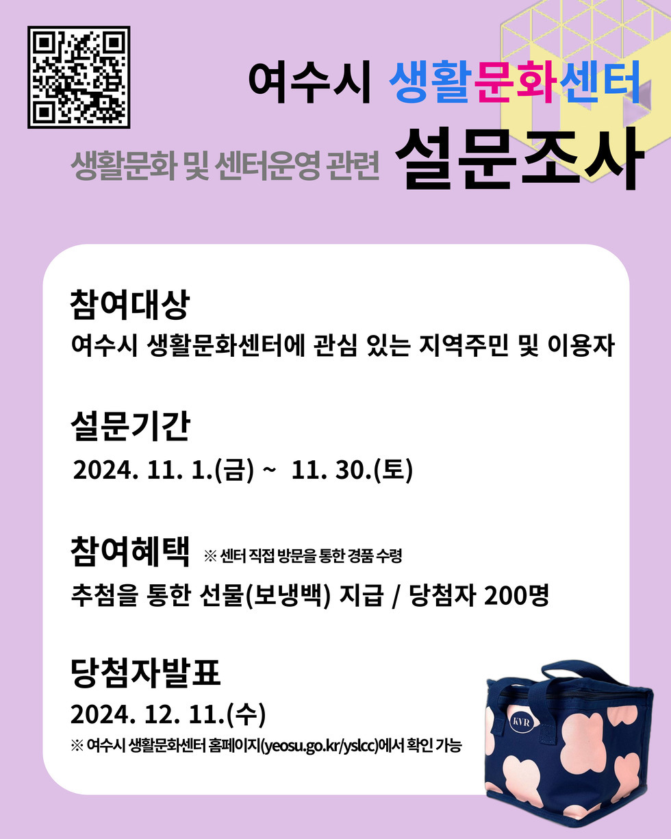 여수시 생활문화센터 생활문화 및 센터운영 관련 설문조사 참여대상 여수시 생활문화센터에 관심 있는 지역주민 및 이용자 설문기간 2024. 11. 1.(금) ~ 11. 30.(토) 참여혜택 ※ 센터 직접 방문을 통한 경품 수령 추천을 통한 선물(보냉백) 지급 / 당첨자 200명 당첨자발표 2024. 12. 11.(수) ※ 여수시 생활문화센터 홈페이지(yeosu.go.kr/yslcc)에서 확인 가능