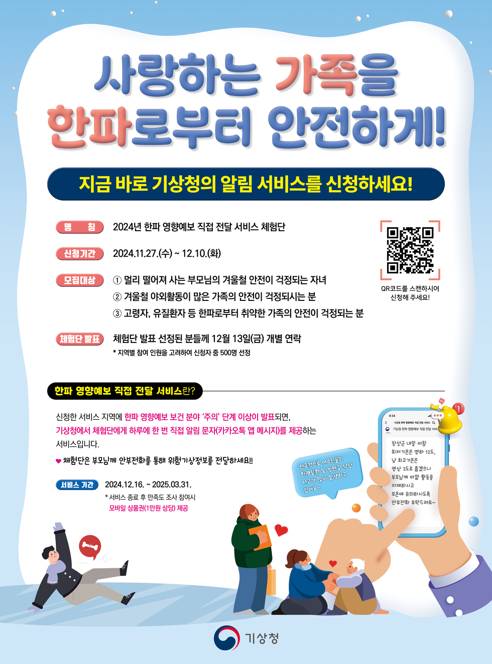 사랑하는 가족을 한파로부터 안전하게! 지금 바로 기상청의 알림 서비스를 신청하세요! 명칭 2024년 한파 영향에 보 직접 전달 서비스 체험단 신청기간 2024.11.27.(수) ~ 12.10.(화) 모집대상 ① 멀리 떨어져 사는 부모님이 겨울철 안전이 걱정되는 자녀 ② 겨울철 야외활동이 많은 가족의 안전이 걱정되는 분 ③ 고령자, 유치환자 등 한파로부터 취약한 가족의 안전이 걱정되는 분 체험단 발표 체험단 발표 선정된 분들은 12월 13일(금) 개별 연락 * 지원별 참여 인원을 고려하여 신청자 중 500명 선정 한파 영향에 보 직접 전달 서비스란? 신청한 서비스 지역에 한파 영향이 보건 분야 ‘주요’ 단계 이상이 발표되면, 기상청에서 체험단에 하루에 한 번 직접 알림 문자와 카카오톡 메시지를 제공하는 서비스입니다. ♥ 재택근무 부모님께 안전정보를 통해 위험기상정보를 전달하세요! 서비스 기간 2024.12.16. ~ 2025.03.31. 서비스 종료 후 설문조사 참여 시 모바일 상품권(인원 상한) 제공