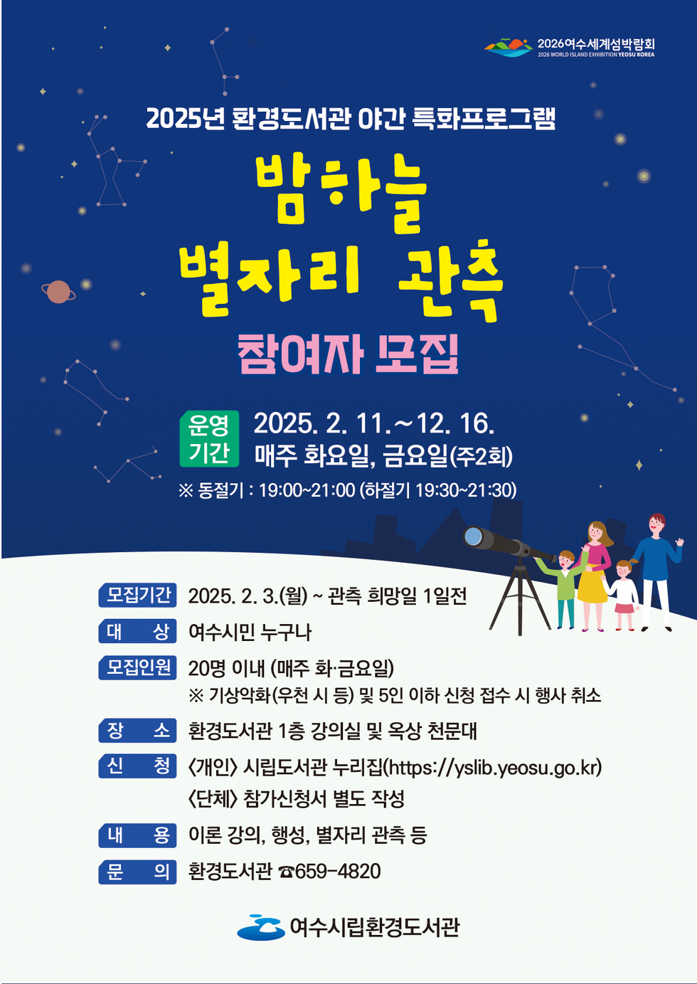 2025년 환경도서관 야간 특별프로그램 밤하늘 별자리 관측 참여자 모집 운영 기간 2025. 2. 11.~12. 16. 매주 화요일, 금요일(주2회) ※ 동절기 : 19:00~21:00 (하절기 19:30~21:30) 모집기간 2025. 2. 3.(월) ~ 관측 희망일 1일전 대상 여수시민 누구나 모집인원 20명 이내 (매주 화·금요일) ※ 기상악화(우천 시 등) 및 5인 이하 신청 접수 시 행사 취소 장소 환경도서관 1층 강의실 및 옥상 천문대 신청 《개인》 시립도서관 누리집(https://yslib.yeosu.go.kr) <단체> 참가신청서 별도 작성 내용 이론 강의, 행사, 별자리 관측 등 문의 환경도서관 ☎659-4820 여수시립환경도서관