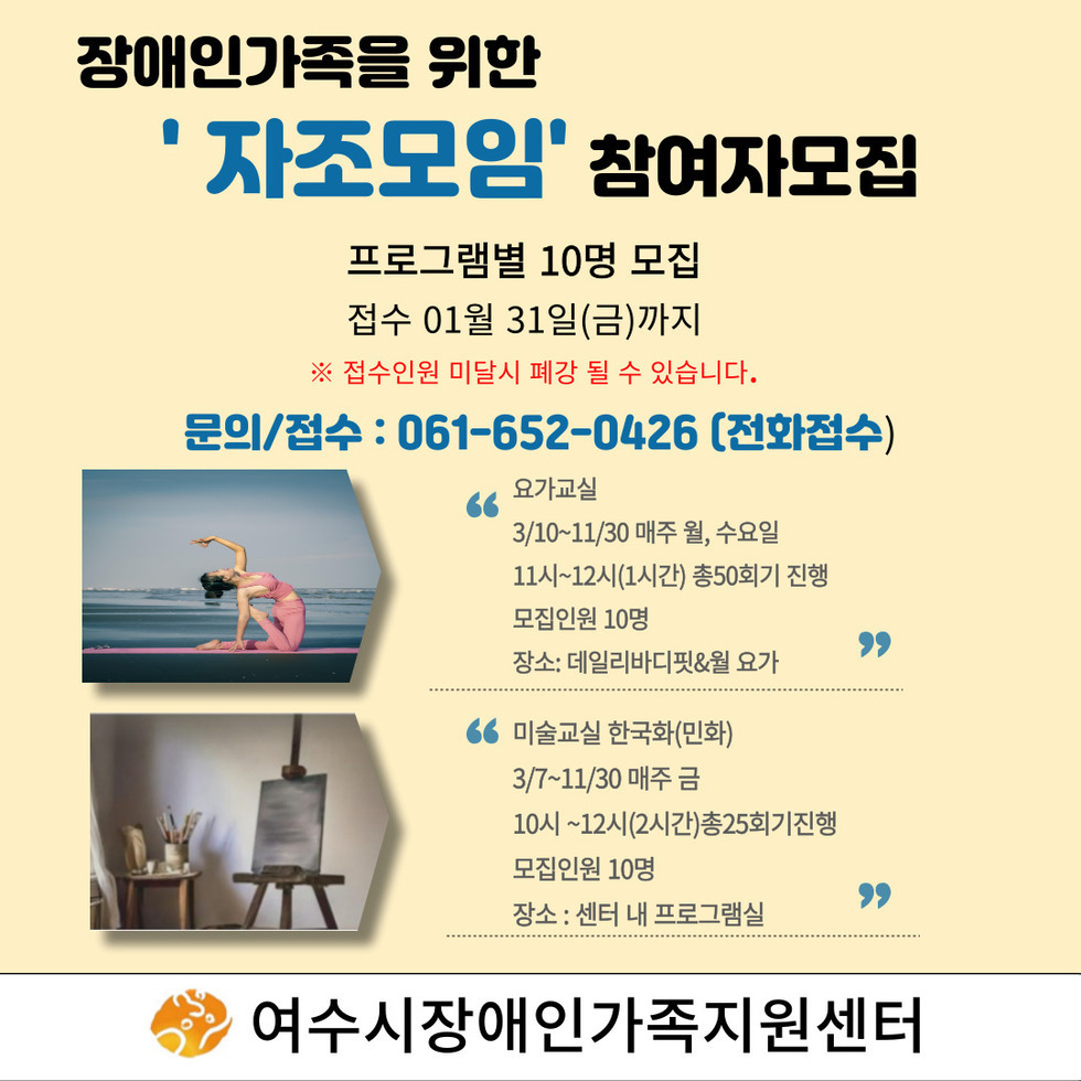 장애인가족을 위한 '자조모임' 참여자모집 프로그램별 10명 모집 접수 01월 31일(금)까지 ※ 접수인원 미달시 폐강 될 수 있습니다. 문의/접수 : 061-652-0426 (전화접수) 요가교실 3/10~11/30 매주 월, 수요일 11시~12시(1시간) 총50회기 진행 모집인원 10명 장소: 데일리바디핏&월 요가 미술교실 한국화(민화) 3/7~11/30 매주 금 10시 ~12시(2시간) 총25회기 진행 모집인원 10명 장소: 센터 내 프로그램실 여수시장애인가족지원센터