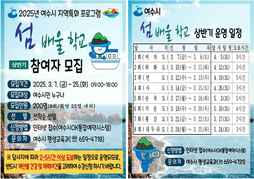 2025년 여수시 지역특화 프로그램 섬 배울 학교 참여자 모집 모집기간 2025. 3. 7.(금) ~ 25.(화) 09:00~18:00 모집대상 여수시민 누구나 모집인원 200명(8회/회당 25명 내외) 선발 선착순 선발 신청방법 인터넷 접수(여수시OK통합예약시스템) 문의처 여수시 평생교육과 ☎ 659-4718 ※ 답사지는 2~5인이 이상 도보하는 일정으로 운영되며, 반드시 개인별 건강 및 체력여부를 고려하여 수강신청 하시기 바랍니다. 여수시 섬 배울 학교 상반기 운영 일정 답사 지신 청일자 1회(여수도) 3. 7.(금) ~ 8.(토) 4. 5.(토) 3시간 2회(하화도) 3. 10.(월) ~ 11.(화) 4. 12.(수) 3시간 3회(연도) 3. 12.(수) ~ 13.(목) 4. 19.(수) 5시간 4회(사도) 3. 14.(금) ~ 15.(토) 4. 26.(토) 3시간 5회(순죽도) 3. 17.(일) ~ 18.(월) 5. 3.(토) 5시간 6회(거문도) 3. 19.(화) ~ 20.(수) 5. 10.(토) 4시간 7회(형간도) 3. 21.(목) 5. 17.(토) 3시간 8회(다도) 3. 24.(일) ~ 25.(화) 5. 24.(토) 3시간 신청방법 인터넷 접수(여수시OK통합예약시스템) 문의처 여수시 평생교육과 ☎ 659-4731