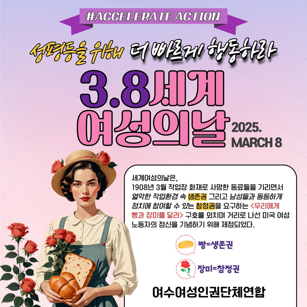 #ACCELERATE ACTION 성평등을 위해 더 빠르게 행동하라 3.8세계 여성의날 2025. MARCH 8 세계여성의날은, 1908년 3월 작업장 화재로 사망한 동료들을 기리면서 열악한 작업환경 속 생존권 그리고 남성들과 동등하게 정치에 참여할 수 있는 참정권 요구하는 '우리에게 빵과 장미를 달라' 구호를 외치며 거리로 나선 미국 여성 노동자의 정신을 기리기 위해 제정되었다. 여수여성인권단체연합