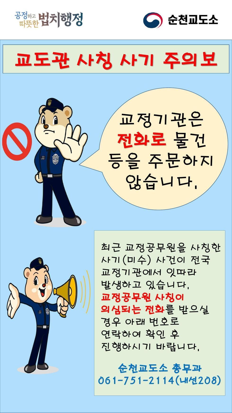 교도관 사칭 사기 주의보 교정기관은 전화로 물건 등을 주문하지 않습니다. 최근 교정공무원을 사칭한 사기(미수) 사건이 전국 교정기관에서 잇따라 발생하고 있습니다. 교정공무원 사칭이 의심되는 전화를 받으실 경우 아래 번호로 연락하여 확인 후 진행하시기 바랍니다. 순천교도소 총무과 061-751-2114(내선208)