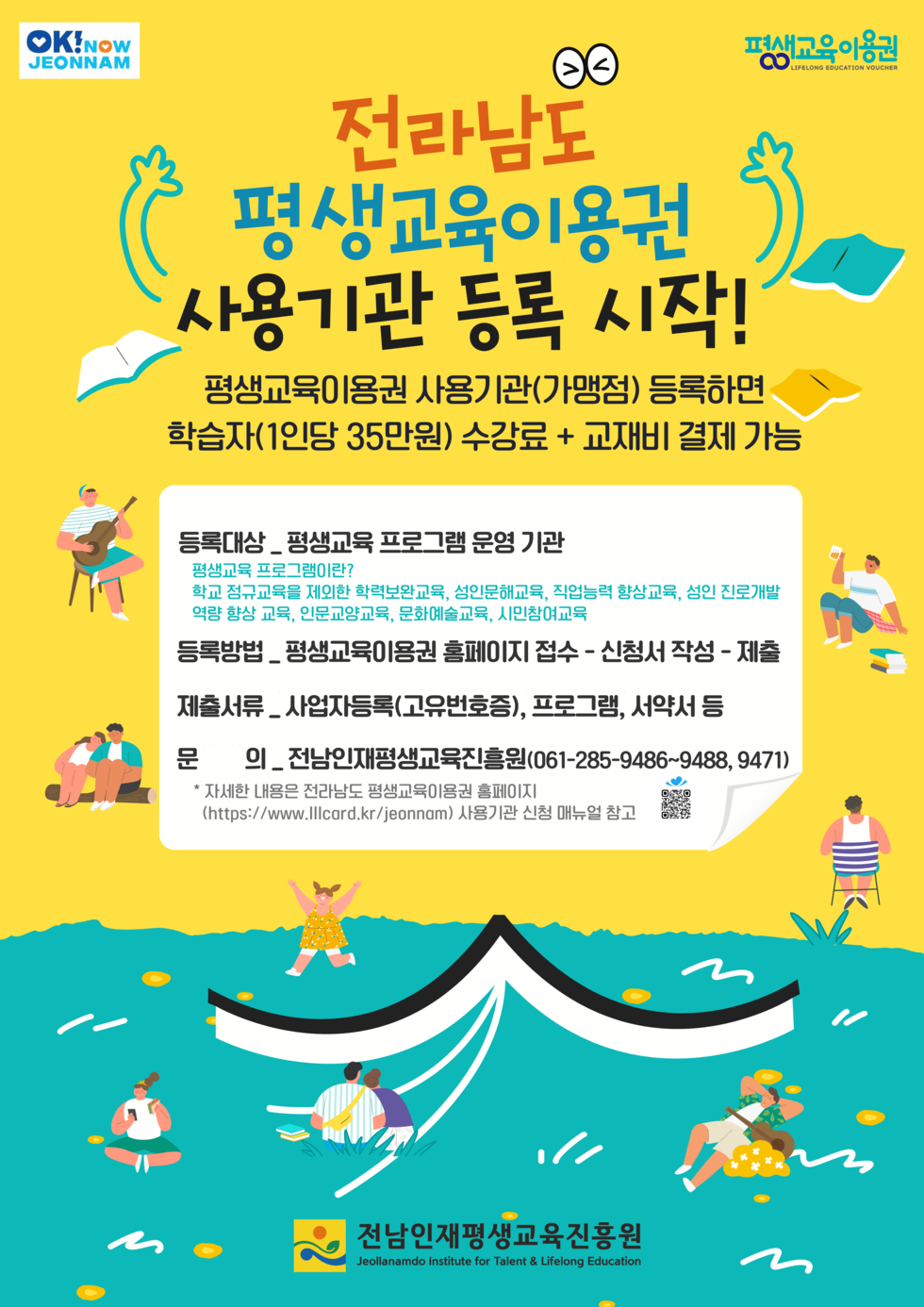 전라남도 평생교육이용권 사용기관 등록 시작! 평생교육이용권 사용기관(가맹점) 등록하면 학습자(1인당 35만원) 수강료 + 교재비 결제 가능 등록대상 · 평생교육 프로그램 운영 기관 평생교육 프로그램이란? 학교 정규교육을 제외한 학력보완교육, 성인인해교육, 직업능력 향상교육, 성인 진로개발, 여가 창조교육, 인문예술교육, 시민참여교육 등록방법 · 평생교육이용권 홈페이지 접수 - 신청서 작성 - 제출 제출서류 _ 사업자등록(고유번호증), 프로그램, 서약서 등 문의 _ 전남인재평생교육진흥원(061-285-9486~9488, 9471) * 자세한 내용은 전라남도 평생교육이용권 홈페이지 (https://www.llccard.kr/jeonnam) 사용기관 신청 매뉴얼 참고