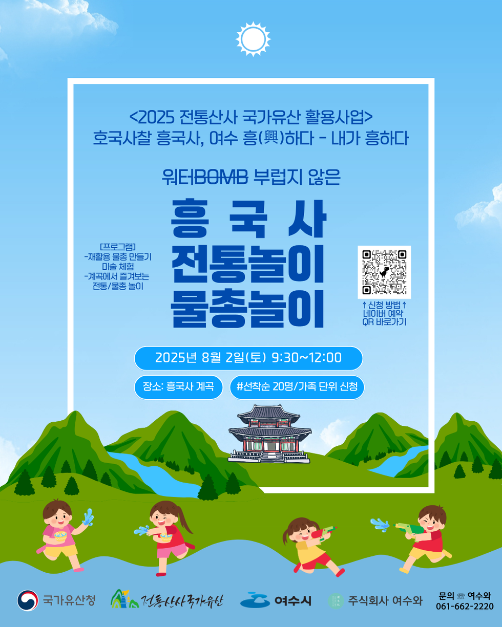 <2025 전통산사 국가유산 활용사업> 호국사찰 흥국사, 여수 흥(興)하다 - 내가 흥하다 워터BOMB 부럽지 않은 흥국사 전통놀이 물총놀이 2025년 8월 2일(토) 9:30~12:00 장소: 흥국사 계곡 #선착순 20명/가족 단위 신청 국가유산청 전통산사 국가유산 여수시 주식회사 여수와 문의 ☎ 여수와 061-662-2220