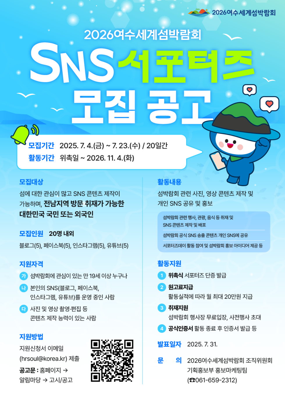 2026여수세계섬박람회 SNS 서포터즈 모집 공고 모집기간 2025. 7. 4.(금) ~ 7. 23.(수) / 20일간 활동기간 위촉일 ~ 2026. 11. 4.(화) 모집대상 섬에 대한 관심이 많고 SNS 콘텐츠 제작이 가능하며, 전남지역 방문 취재가 가능한 대한민국 국민 또는 외국인 모집인원 20명 내외 블로그(5), 페이스북(5), 인스타그램(5), 유튜브(5) 지원자격 가 섬박람회에 관심이 있는 만 19세 이상 누구나 나 본인의 SNS(블로그, 페이스북, 인스타그램, 유튜브)를 운영 중인 사람 다 사진 및 영상 촬영·편집 등 콘텐츠 제작 능력이 있는 사람 지원방법 지원신청서 이메일 (hrsoul@korea.kr) 제출 공고문: 홈페이지 → 알림마당 → 고시/공고 활동내용 섬박람회 관련 사진, 영상 콘텐츠 제작 및 개인 SNS 공유 및 홍보 섬박람회 관련 행사, 관광, 음식 등 취재 및 SNS 콘텐츠 제작 및 배포 섬박람회 공식 SNS 송출 콘텐츠 개인 SNS에 공유 서포터즈의 활동 참여 및 섬박람회 정보 아이디어 제공 활동지원 1. 위촉식 서포터즈 단증 발급 2. 원고료 지급 활동실적에 따라 월 최대 20만원 지급 3. 취재지원 섬박람회 행사장 무료입장, 사전행사 초대 4. 공신증서 활동 종료 후 인증서 발급 등 발표일자 2025. 7. 31. 문의 2026여수세계섬박람회 조직위원회 기획홍보부 홍보마케팅 (061-659-2312)