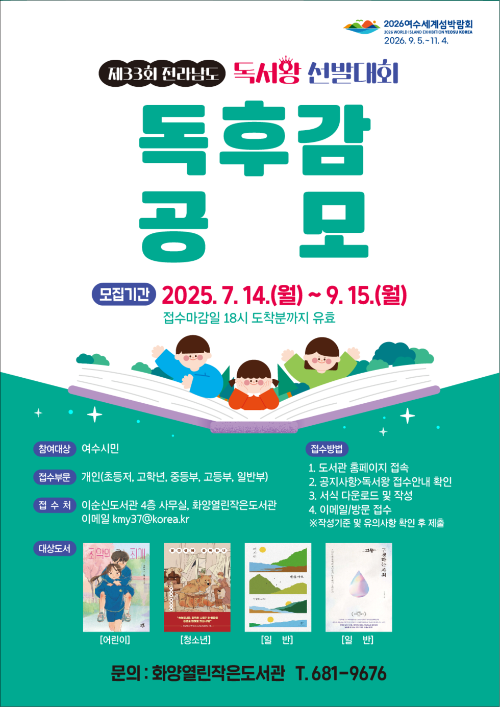 제33회 전라남도 독서왕 선발대회 독후감 공모 모집기간 2025. 7. 14.(월) ~ 9. 15.(월) 접수마감일 18시 도착분까지 유효 참여대상 여수시민 접수부문 개인(초등저, 고학년, 중등부, 고등부, 일반부) 접수처 이순신도서관 4층 사무실, 화양열린작은도서관 이메일 kmy37@korea.kr 대상도서 [어린이] [청소년] [일반] [일반] 접수방법 1. 도서관 홈페이지 접속 2. 공지사항 독서왕 접수안내 확인 3. 서식 다운로드 및 작성 4. 이메일/방문 접수 ※작성기준 및 유의사항 확인 후 제출 문의: 화양열린작은도서관 T. 681-9676