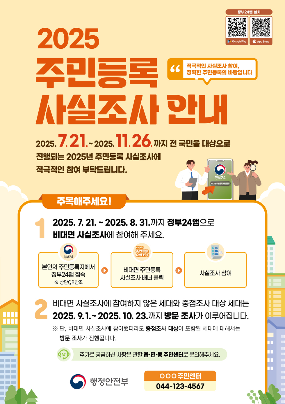 2025 주민등록 사실조사 안내 2025. 7. 21. ~ 2025. 11. 26.까지 전 국민을 대상으로 진행되는 2025년 주민등록 사실조사에 적극적인 참여 부탁드립니다. 주목해주세요! 1 2025. 7. 21. ~ 2025. 8. 31.까지 정부24앱으로 비대면 사실조사에 참여해 주세요. 본인의 주민등록지에서 정부24앱 접속 ※ 상단QR참조 2 비대면 사실조사에 참여하지 않은 세대와 중점조사 대상 세대는 2025. 9. 1. ~ 2025. 10. 23.까지 방문 조사가 이루어집니다. ※ 단, 비대면 사실조사에 참여하였더라도 중점조사 대상이 포함된 세대에 대해서는 방문 조사가 진행됩니다. 추가로 궁금하신 사항은 관할 읍·면·동 주민센터로 문의해 주세요. 행정안전부 000 주민센터 044-123-4567