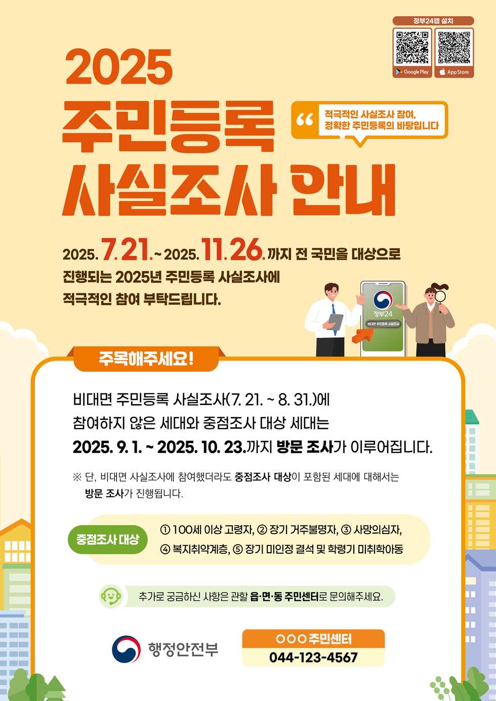2025 주민등록 사실조사 안내 2025. 7.21.~2025. 11.26.까지 전 국민을 대상으로 진행되는 2025년 주민등록 사실조사에 적극적인 참여 부탁드립니다. 주목해주세요! 비대면 주민등록 사실조사(7.21.~8.31.)에 참여하지 않은 세대와 중점조사 대상 세대는 2025. 9.1.~2025. 10.23.까지 방문 조사가 이루어집니다. ※ 단, 비대면 사실조사에 참여했더라도 중점조사 대상이 포함된 세대에 대해서는 방문 조사가 진행됩니다. 중점조사 대상 ① 100세 이상 고령자, ② 장기 거주불명자, ③ 사망의심자, ④ 복지취약계층, ⑤ 장기 미인정 결석 및 학령기 미취학아동 추가로 궁금하신 사항은 관할 읍·면·동 주민센터로 문의해 주세요. 행정안전부 044-123-4567
