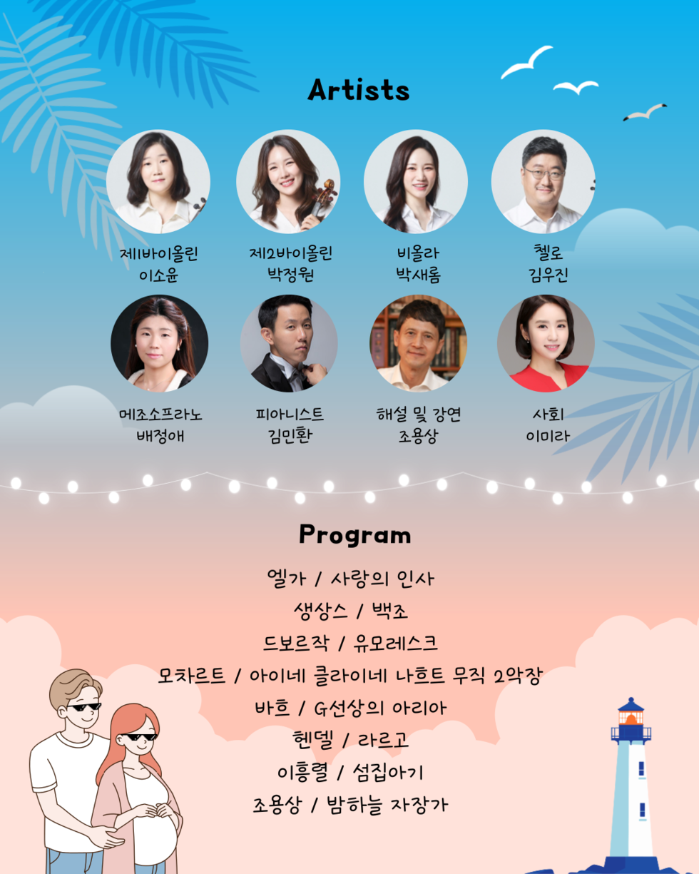 Artists 제바이올린 이소윤 제2바이올린 박정원 비올라 박새흠 첼로 김우진 메조소프라노 배정애 피아니스트 김민환 해설 및 강연 조용상 사회 이미라 Program 엘가 / 사랑의 인사 생상스 / 백조 드보르작 / 유모레스크 모차르트 / 아이네 클라이네 나흐트 무지크 2악장 바흐 / G선상의 아리아 헨델 / 라르고 이흥렬 / 섬집아기 조용상 / 밤하늘 자장가