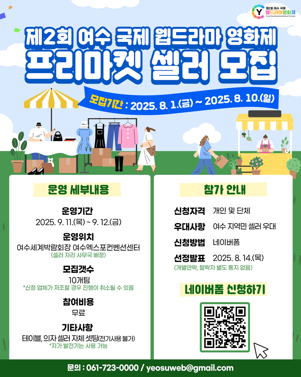 제2회 여수 국제 웹드라마 영화제 프리마켓 셀러 모집 모집기간 : 2025. 8. 1.(금) ~ 2025. 8. 10.(일) 운영 세부내용 운영기간 2025. 9. 11.(목) ~ 9. 12.(금) 운영위치 여수세계박람회장 여수엑스포컨벤션센터 (셀러 자린 사무국 배정) 모집갯수 10개팀 *신청 업체가 저조할 경우 진행이 취소될 수 있음 참여비용 무료 기타사항 테이블, 의자 셀러 자체 세팅(전기사용 불가) *자가 발전기는 사용 가능 신청 안내 신청자격 개인 및 단체 우대사항 여수 지역민 셀러 우대 신청방법 네이버폼 선정발표 2025. 8. 14.(목) (개별연락, 탈락자 별도 통지 없음) 네이버폼 신청하기 문의 : 061-723-0000 / yeosuweb@gmail.com