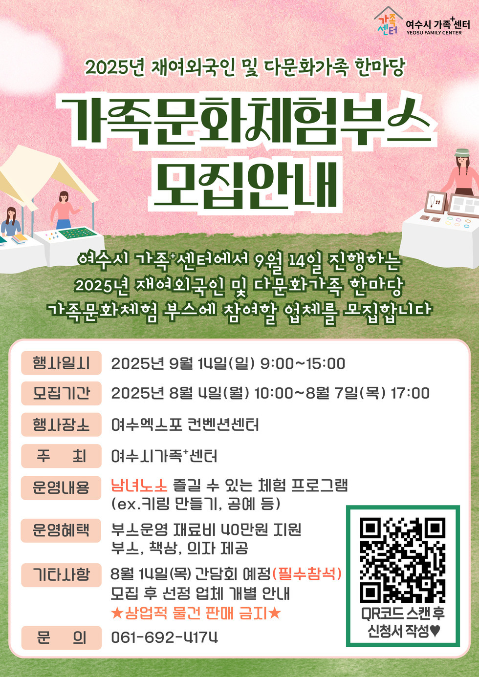 2025년 재여외국인 및 다문화가족 한마당 가족문화체험부스 모집안내 여수시 가족센터에서 9월 14일 진행하는 2025년 재여외국인 및 다문화가족 한마당 가족문화체험 부스에 참여할 업체를 모집합니다 행사일시 2025년 9월 1일(일) 9:00~15:00 모집기간 2025년 8월 1일(월) 10:00~8월 7일(목) 17:00 행사장소 여수엑스포 컨벤션센터 주최 여수시가족센터 운영내용 남녀노소 즐길 수 있는 체험 프로그램 (ex.키링 만들기, 공예 등) 운영혜택 부스운영 재료비 40만원 지원 부스, 책상, 의자 제공 기타사항 8월 1일(목) 간담회 예정(필수참석) 모집 후 선정 업체 개별 안내 ★상업적 물건 판매 금지★ 문의 061-692-4174