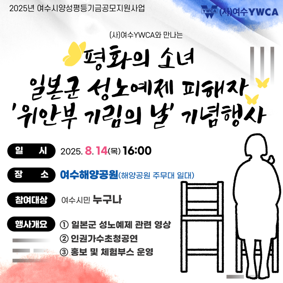 2025년 여수시양성평등기금공모지원사업 (사)여수YWCA와 만나는 평화의 소녀 일본군 성노예 피해자 '위안부 기림의 날' 기념행사 일 시 2025. 8. 14(목) 16:00 장 소 여수해양공원(해양공원 주무대 일대) 참여대상 여수시민 누구나 행사개요 ① 일본군 성노예제 관련 영상 ② 인권가수초청공연 ③ 홍보 및 체험부스 운영