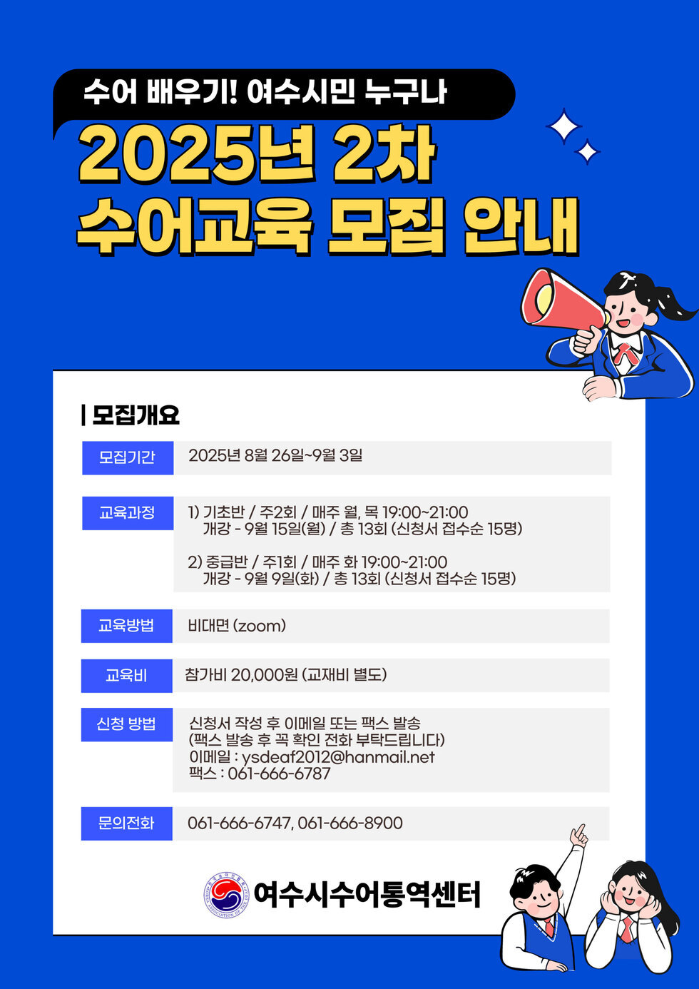 수어 배우기! 여수시민 누구나 2025년 2차 수어교육 모집 안내 | 모집개요 | 모집기간 2025년 8월 26일-9월 3일 | 교육과정 1) 기초반 / 주2회 / 매주 월, 목 19:00-21:00 개강 - 9월 15일(월) / 총 13회 (신청서 접수순 15명) 2) 중급반 / 주1회 / 매주 화 19:00-21:00 개강 - 9월 9일(화) / 총 13회 (신청서 접수순 15명) | 교육방법 비대면 (zoom) | 교육비 참가비 20,000원 (교재비 별도) | 신청 방법 신청서 작성 후 이메일 또는 팩스 발송 (팩스 발송 후 꼭 확인 부탁드립니다) 이메일: ysdeadf2012@hanmail.net 팩스: 061-666-6787 | 문의전화 061-666-6747, 061-666-8900 | 여수시수어통역센터