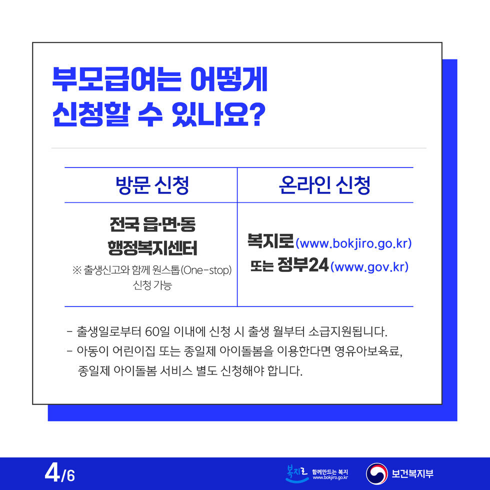 부모급여는 어떻게 신청할 수 있나요? 방문 신청 전국 읍·면·동 행정복지센터 ※ 출생신고와 함께 원스톱 신청 가능 온라인 신청 복지로 (www.bokjiro.go.kr) 또는 정부24 (www.gov.kr) - 출생일로부터 60일 이내에 신청 시 출생 월부터 소급지원됩니다. - 아동이 어린이집 또는 종일제 아이돌봄을 이용한다면 영유아보육료, 종일제 아이돌봄 서비스 별도 신청해야 합니다.