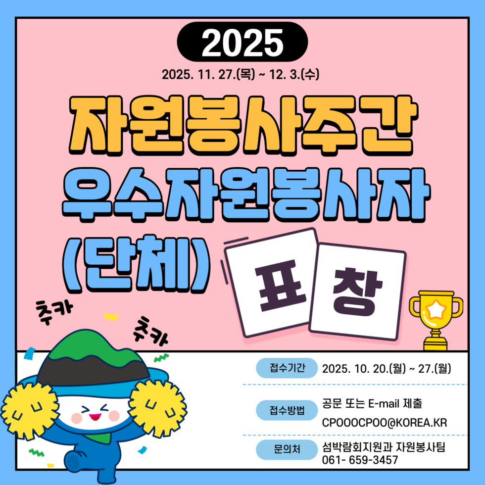 2025
2025년 11월 27일(목) ~ 12월 3일(수)
자원봉사주간 우수자원봉사자(단체) 표창 추카 추카
접수기간: 2025년 10월 20일(월) ~ 27일(월)
접수방법: 공문 또는 E-mail 제출, 이메일주소 CPOOOCPOO@KOREA.KR
문의처: 섬박람회지원과 자원봉사팀, 문의전화 061-659-3457