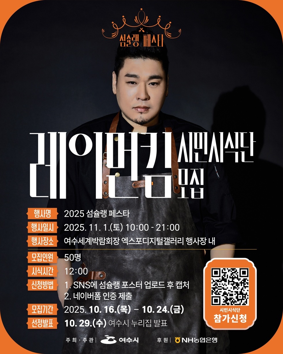 섬슐랭 페스타
심쿵셰프 레이먼킴 시민시식단 모집
행사명: 2025 섬슐랭 페스타
행사일시: 2025년 11월 1일(토) 10:00 - 21:00
행사장소: 여수세계박람회장 엑스포디지털갤러리 행사장 내
모집인원: 50명
시작시간: 12:00
신청방법: 1. SNS에 섬슐랭 포스터 업로드 후 캡쳐, 2. 네이버폼 인증 제출
모집기간: 2025년 10월 16일(목) - 10월 24일(금)
선정발표: 10월 29일(수) 여수시 누리집 발표
시민시시단 참가신청 QR코드 주소 https://naver.me/5ixjouDC
주최,주관: 여수시
후원: NH농협은행