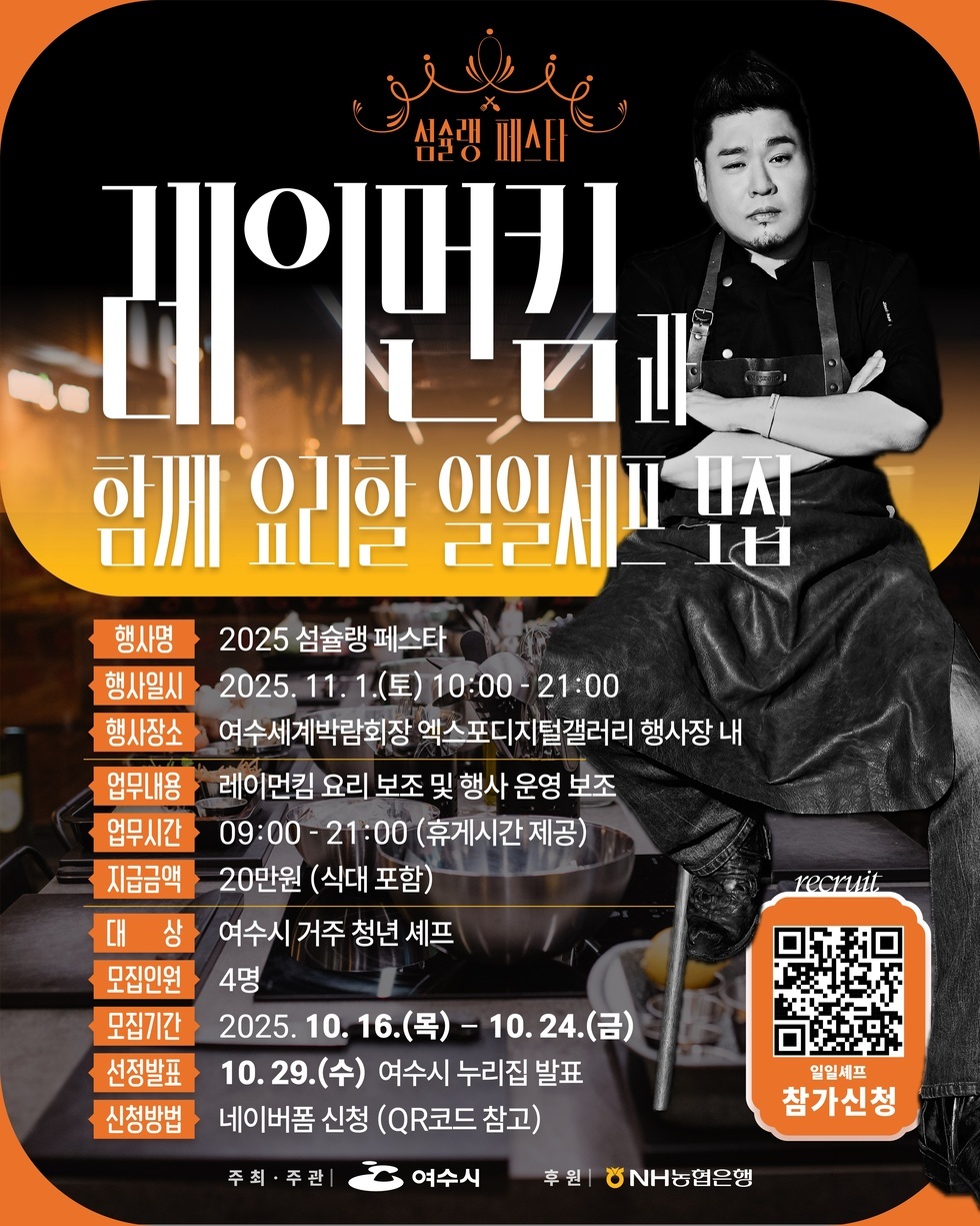 섬슐랭 페스타
레이먼킴과 함께 요리할 일일셰프 모집
행사명: 2025 섬슐랭 페스타
행사일시: 2025년 11월 1일(토) 10:00 - 21:00
행사장소: 여수세계박람회장 엑스포디지털갤러리 행사장 내
업무내용: 레이먼킴 요리 보조 및 행사 운영 보조
업무시간: 09:00 - 21:00 (휴게시간 제공)
지원금액: 20만원(식대 포함)
대상: 여수시 거주 청년 셰프
모집인원: 4명
모집기간: 2025년 10월 16일(목) - 10월 24일(금)
선정발표: 10월 29일(수) 여수 누리집 발표
신청방법: 네이버폼 신청(QR코드 참조)
일일셰프 참가신청 recruit QR코드 주소 https://naver.me/5jBFl4u7
주최,주관: 여수시
후원: NH농협은행