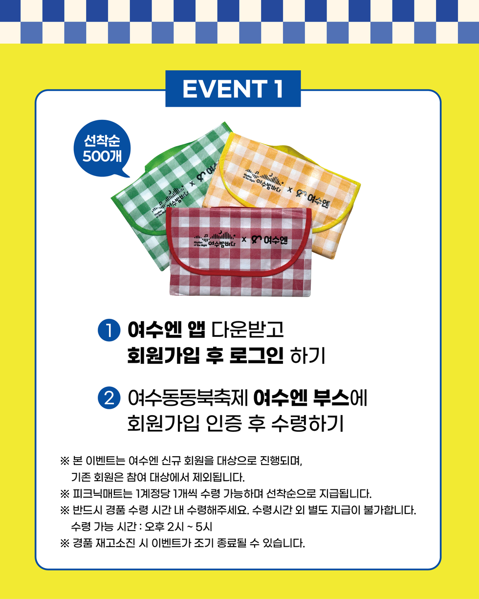 EVENT 1
선착순 500개
1. 여수엔 앱 다운받고 회원가입 후 로그인 하기
2. 여수동동북축제 여수엔 부스에 회원가입 인증 후 수령하기
※ 본 이벤트는 여수엔 신규 회원을 대상으로 진행되며, 기존 회원은 참여 대상에서 제외됩니다.
※ 피크닉매트는 1계정당 1개씩 수령 가능하며 선착순으로 지급됩니다.
※ 반드시 경품 수령 시간 내 수령해주세요. 수령시간 외 별도 지급이 불가합니다. 수령 가능 시간: 오후 2시 ~ 5시
※ 경품 재고소진 시 이벤트가 조기 종료될 수 있습니다.