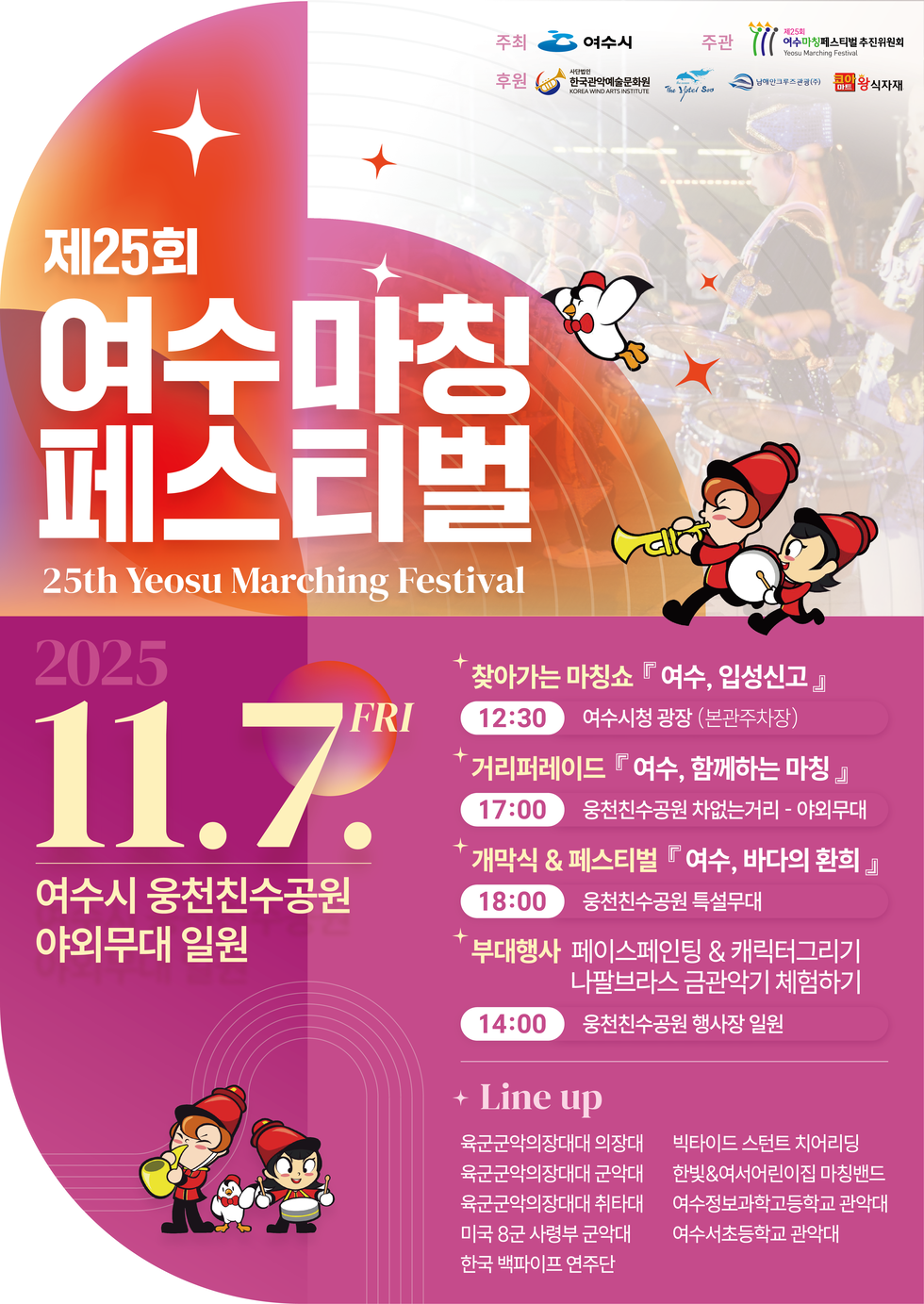 제25회 여수마칭 페스티벌
25th Yeosu Marching Festival
일시: 2025년 11월 7일 금요일
장소: 여수시 웅천친수공원 야외무대 일원
시간별 행사안내
찾아가는 마칭쇼 『 여수, 입성신고 』, 시간 12:30, 장소 여수시청 광장 (본관주차장)
거리퍼레이드 『 여수, 함께하는 마칭 』, 시간 17:00, 장소 웅천친수공원 차없는거리 - 야외무대
개막식 & 페스티벌 『 여수, 바다의 환희 』, 시간 18:00, 장소 웅천친수공원 특설무대
부대행사 페이스페인팅 & 캐릭터그리기, 나팔브라스 금관악기 체험하기, 시간 14:00, 장소 웅천친수공원 행사장 일원
Line up : 육군군악의장대대 의장대, 육군군악의장대대 군악대, 육군군악의장대대 취타대, 미국 8군 사령부 군악대, 한국 백파이프 연주단, 빅타이드 스턴트 치어리딩, 한빛&여서어린이집 마칭밴드, 여수정보과학고등학교 관악대, 여수서초등학교 관악대
주최: 여수시, 주관:제25회 여수마칭페스티벌 추진위원회, 후원: 사단법인 한국관악예술문화원, The Hotel Soo, 남해만크루즈관광(주), 코아마트 왕식자재
