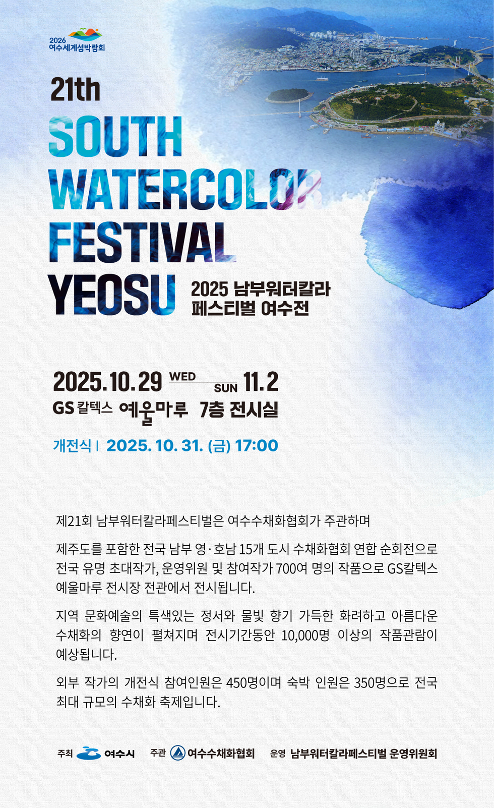 2026 여수세계섬박람회
21th SOUTH WATERCOLOR FESTIVAL YEOSU 
2025 남부워터컬러 페스티벌 여수전 
2025년 10월 29일 수요일 부터 11월 2일 일요일 까지
GS 칼텍스 예울마루 7층 전시실
개전식 2025년 10월 31일 (금) 17:00 

제21회 남부워터칼라페스티벌은 여수수채화협회가 주관하며
제주도를 포함한 전국 남부 영·호남 15개 도시 수채화협회 연합 순회전으로 
전국 유망 초대작가, 운영위원 및 참여작가 700명의 작품으로 GS칼텍스 
예울마루 전시장 전관에서 전시됩니다. 

지역 문화예술의 특색있는 정서와 물빛 향기 가득한 화려하고 아름다운 
수채화의 향연이 펼쳐지며 전시기간동안 10,000명 이상의 관람객이 예상됩니다. 

외부 작가의 개전식 참여인원은 450명이며 숙박 인원은 350명으로 전국 최대 규모의 수채화 축제입니다.

주최: 여수시, 주관: 여수수채화협회, 운영: 남부원터칼라페스티벌 운영위원회