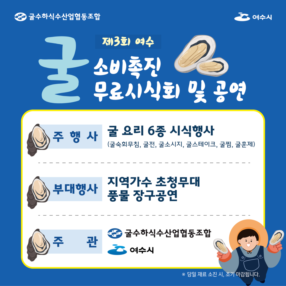 굴수하식수산업협동조합, 여수시
제3회 여수 굴 소비촉진 무료시식회 및 공연.
주 행사: 굴 요리 6종 시식행사 (굴숙회무침 굴전 굴소시지 굴스테이크 굴찜 굴훈제).
부대행사: 지역가수 초청무대, 풍물 장구공연.
주관: 굴수하식수산업협동조합, 여수시.
※ 당일 재료 소진 시 조기 마감됩니다.