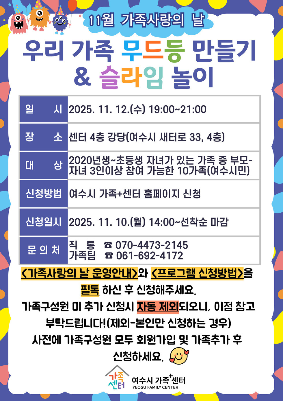 11월 가족사랑의 날
우리 가족 무드등 만들기 & 슬라임 놀이
일시: 2025년 11월 12일 (수) 19:00 ~ 21:00
장소: 센터 4층 강당(여수시 새대로 33, 4층)
대상: 2020년생 ~ 초등생 자녀가 있는 가족 중 부모-자녀 3인 이상 참여 가능한 10가족(여수시민)
신청방법: 여수시 가족+센터 홈페이지 신청
신청일시: 2025년 11월 10일 (월) 14:00~선착순 마감
문의처: 직통 전화번호 070-4473-2145, 가족팀 전화번호 061-692-4172
<가족사랑의 날 운영안내>와 <프로그램 신청방법>을 필독 하신 후 신청해 주세요.
가족구성원 미 추가 신청시 자동 제외되오니, 이점 참고 부탁드립니다! (제외-본인만 신청하는 경우)
사전에 가족구성원 모두 회원가입 및 가족추가 후 신청하세요.
여수시 가족+센터 YEOSU FAMILY CENTER