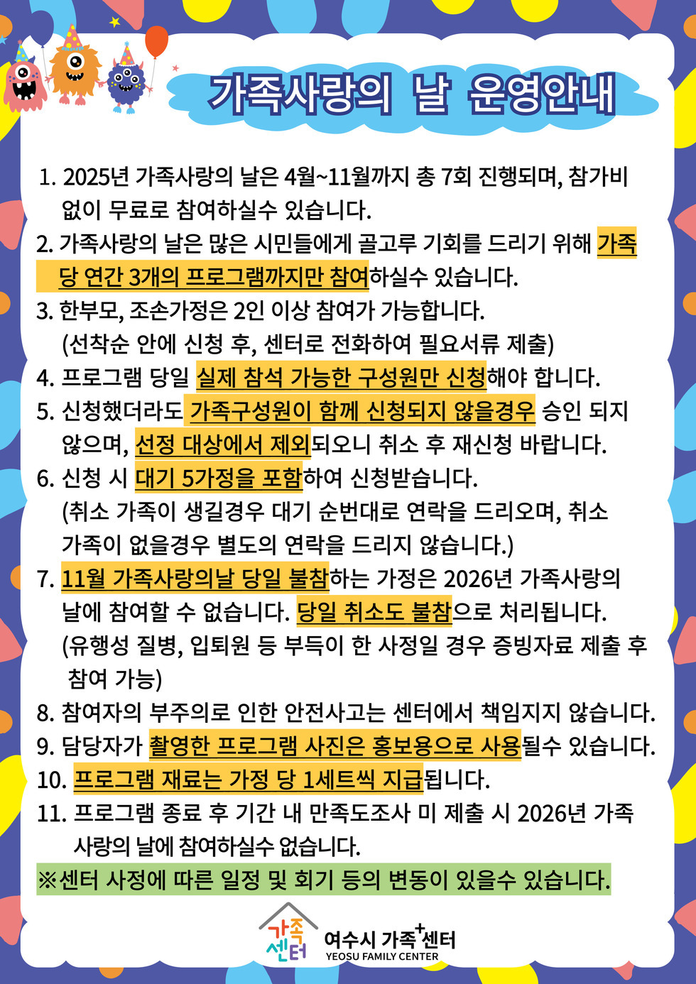가족사랑의 날 운영안내
1. 2025년 가족사랑의 날은 4월~11월까지 총 7회 진행되며 참가비 없이 무료로 참여하실 수 있습니다.
2. 가족사랑의 날은 많은 시민들에게 골고루 기회를 드리기 위해 가족당 연간 3개의 프로그램까지만 참여하실 수 있습니다.
3. 한부모, 조손가정은 2인 이상 참여가 가능합니다. (선착순 안에 신청 후 센터로 전화하여 필요서류 제출)
4. 프로그램 당일 실제 참석 가능한 구성원만 신청해야 합니다.
5. 신청했더라도 가족구성원이 함께 신청되지 않을경우 승인 되지 않으며, 선정 대상에서 제외되오니 취소 후 재신청 바랍니다.
6. 신청 시 대기 5가정을 포함하여 신청받습니다.
(취소 가족이 생길경우 대기 순번대로 연락을 드리오며, 취소 가족이 없을경우 별도의 연락을 드리지 않습니다.)
7. 11월 가족사랑의날 당일 불참하는 가정은 2026년 가족사랑의 날에 참여할 수 없습니다. 당일 취소도 불참으로 처리됩니다.
(유행성 질병, 입퇴원 등 부득이 한 사정일 경우 증빙자료 제출 후 참여 가능)
8. 참여자의 부주의로 인한 안전사고는 센터에서 책임지지 않습니다.
9. 담당자가 촬영한 프로그램 사진은 홍보용으로 사용될 수 있습니다.
10. 프로그램 재료는 가정 당 1세트씩 지급됩니다.
11. 프로그램 종료 후 기간 내 만족도조사 미 제출 시 2026년 가족사랑의 날에 참여하실수 없습니다.
※ 센터 사정에 따른 일정 및 회기 등의 변동이 있을 수 있습니다.
여수시 가족+센터 YEOSU FAMILY CENTER