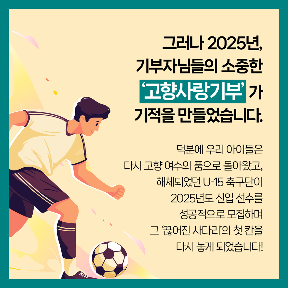 그러나 2025년, 기부자님들의 소중한 '고향사랑기부'가 기적을 만들었습니다.
덕분에 우리 아이들은 다시 고향 여수의 품으로 돌아왔고, 해체되었던 U-15 축구단이 2025년도 신입 선수를 성공적으로 모집하며 그 '끊어진 사다리'의 첫 칸을 다시 놓게 되었습니다!