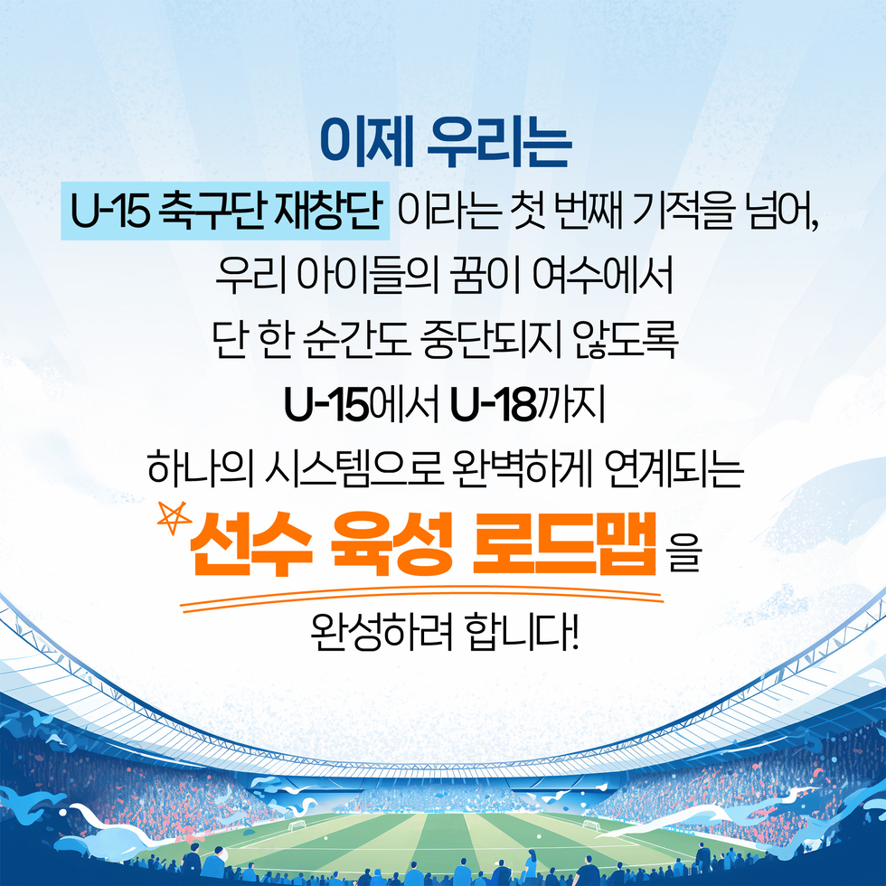 U-15 축구단 재창단 이라는 첫 번째 기적을 넘어, 우리 아이들의 꿈이 여수에서 단 한 순간도 중단되지 않도록 U-15에서 U-18까지 하나의 시스템으로 완벽하게 연계되는 이제 우리는 '선수 육성 로드맵'을 완성하려 합니다!