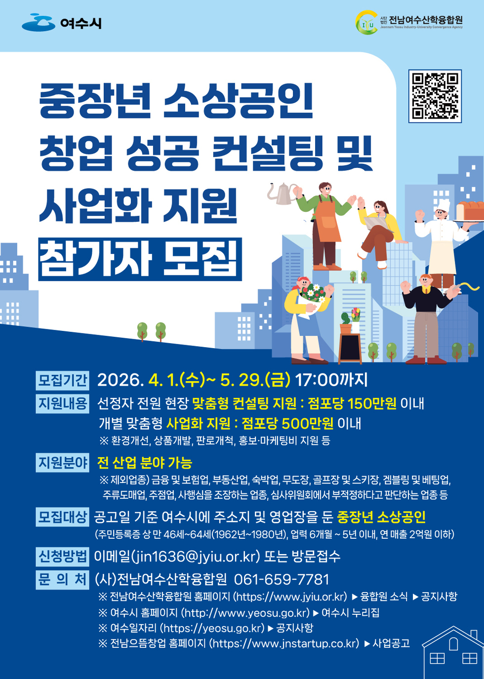 여수시 사단법인 전남여수산학융합원 중장년 소상공인 창업 성공 컨설팅 및 사업화 지원 참가자 모집 모집기간 2026. 4.1.(수)~ 5.29.(금) 17:00까지 지원내용 선정자 전원 현장 맞춤형 컨설팅 지원 : 점포당 150만원 이내 개별 맞춤형 사업화 지원 : 점포당 500만원 이내 ※ 환경개선, 상품개발, 판로개척, 홍보·마케팅비 지원 등 지원분야 전 산업 분야 가능 ※ 제외업종) 금융 및 보험업, 부동산업, 숙박업, 무도장, 골프장 및 스키장, 겜블링 및 베팅업, 주류도매업, 주점업, 사행심을 조장하는 업종, 심사위원회에서 부적정하다고 판단하는 업종 등 모집대상 공고일 기준 여수시에 주소지 및 영업장을 둔 중장년 소상공인 (주민등록증 상 만 46세~64세(1962년~1980년), 업력 6개월 ~ 5년 이내, 연 매출 2억원 이하) 신청방법 이메일(jin1636@jyiu.or.kr) 또는 방문접수 문 의 처 (사)전남여수산학융합원 061-659-7781 ※ 전남여수산학융합원 홈페이지 (https://www.jyiu.or.kr) ▶ 융합원 소식 ▶ 공지사항 ※ 여수시 홈페이지 (http://www.yeosu.go.kr) ▶여수시 누리집 ※ 여수일자리 (https://yeosu.go.kr) ▶ 공지사항 ※ 전남으뜸창업 홈페이지 (https://www.jnstartup.co.kr) ▶ 사업공고 https://m.site.naver.com/23Kph