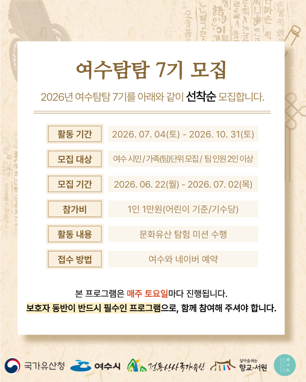 여수탐탐 7기 모집 2026년 여수탐탐 7기를 아래와 같이 선착순 모집합니다.  활동 기간 2026. 07.04(토) - 2026. 10. 31(토)  모집 대상 여수 시민/가족(팀)단위 모집/ 팀 인원 2인 이상  모집 기간 2026.06. 22(월) - 2026. 07. 02(목)  참가비 1인 1만원(어린이 기준/기수당)  활동 내용 문화유산 탐험 미션 수행  접수 방법 여수와 네이버 예약  본 프로그램은 매주 토요일마다 진행됩니다. 보호자 동반이 반드시 필수인 프로그램으로, 함께 참여해 주셔야 합니다.  국가유산청 여수시 전통산사국가유산 향교·서원 麗水臥 YEO SU WA