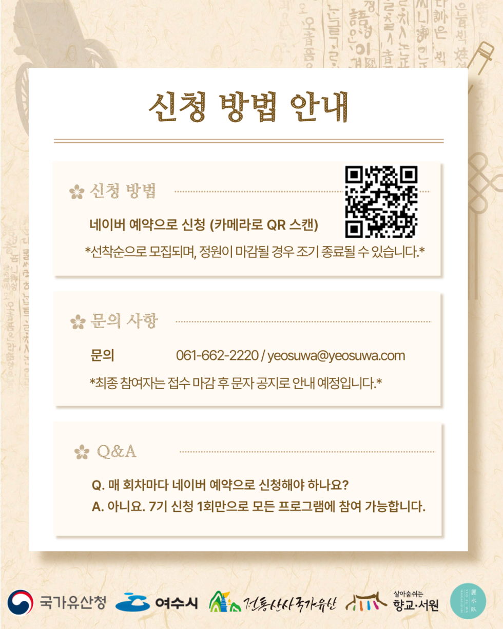 신청 방법 안내 신청 방법 네이버 예약으로 신청 (카메라로 QR 스캔) https://m.site.naver.com/2aVYf *선착순으로 모집되며, 정원이 마감될 경우 조기 종료될 수 있습니다 .*  문의 사항 문의 061-662-2220/yeosuwa@yeosuwa.com *최종 참여자는 접수 마감 후 문자 공지로 안내 예정입니다 .*  Q&A Q. 매 회차마다 네이버 예약으로 신청해야 하나요? A. 아니요. 7기 신청 1회만으로 모든 프로그램에 참여 가능합니다.  국가유산청 여수시 전통산사국가유산 향교·서원 麗水臥 YEO SU WA