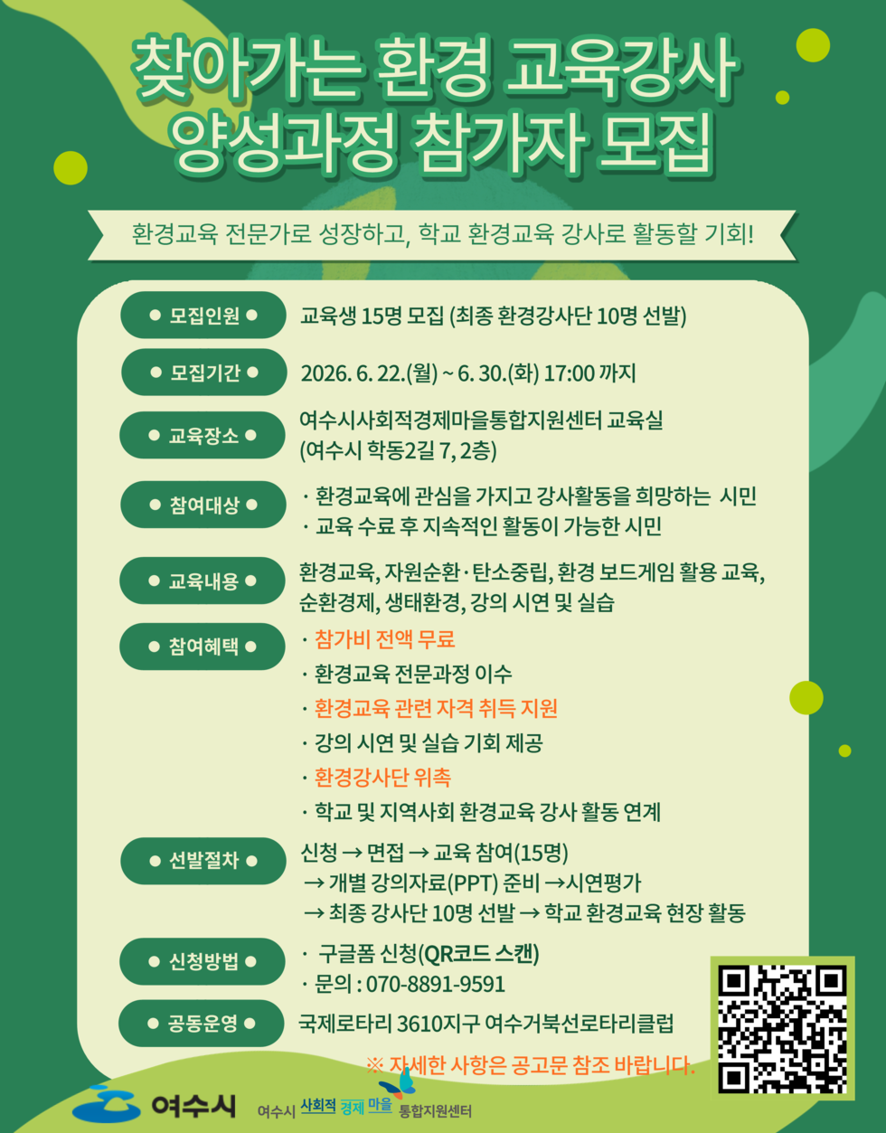 찾아가는 환경 교육강사 양성과정 참가자 모집  환경교육 전문가로 성장하고, 학교 환경교육 강사로 활동할 기회!  ● 모집인원 ● 교육생 15명 모집 (최종 환경강사단 10명 선발)  ● 모집기간 ● 2026. 6. 22.(월)~6.30.(화) 17:00 까지  ● 교육장소 ● 여수시사회적경제마을통합지원센터 교육실(여수시 학동2길 7,2층)  ● 참여대상 ● · 환경교육에 관심을 가지고 강사활동을 희망하는 시민 · 교육 수료 후 지속적인 활동이 가능한 시민  ● 교육내용 ● 환경교육, 자원순환 ·탄소중립, 환경 보드게임 활용 교육, 순환경제, 생태환경, 강의 시연 및 실습  ● 참여혜택 ● · 참가비 전액 무료 · 환경교육 전문과정 이수 · 환경교육 관련 자격 취득 지원 · 강의 시연 및 실습 기회 제공 · 환경강사단 위촉 · 학교 및 지역사회 환경교육 강사 활동 연계  ● 선발절차 ● 신청 → 면접 → 교육 참여(15명) → 개별 강의자료(PPT) 준비 → 시연평가 → 최종 강사단 10명 선발 → 학교 환경교육 현장 활동  ● 신청방법 ● · 구글폼 신청(QR코드 스캔) · 문의: 070-8891-9591  ● 공동운영 ● 국제로타리 3610지구 여수거북선로타리클럽 ※ 자세한 사항은 공고문 참조 바랍니다.  https://forms.gle/JT2CUUq14JqTKpGA8  여수시 여수시 사회적 경제 마을 통합지원센터