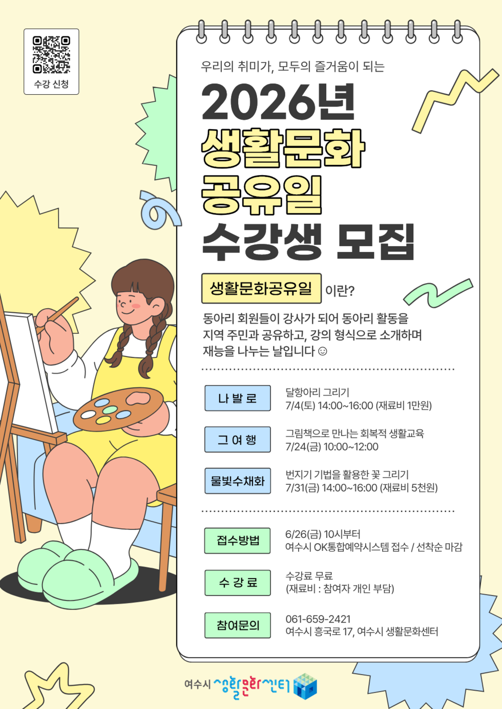 수강신청 https://m.site.naver.com/1AiMX 우리의 취미가, 모두의 즐거움이 되는 2026년 생활문화 공유일 수강생 모집 생활문화공유일이란? 동아리 회원들이 강사가 되어 동아리 활동을 지역 주민과 공유하고, 강의 형식으로 소개하며 재능을 나누는 날입니다 나발로 달항아리 그리기 7/4(토) 14:00~16:00 (재료비 1만원) 그 여행 그림책으로 만나는 회복적 생활교육 7/24(금) 10:00~12:00 물빛수채화 번지기 기법을 활용한 꽃 그리기 7/31(금) 14:00~16:00 (재료비 5천원) 접수방법 6/26(금) 10시부터 여수시 OK통합예약시스템 접수 / 선착순 마감 수강료 수강료 무료 (재료비 : 참여자 개인 부담) 참여문의 061-659-2421 여수시 흥국로 17, 여수시 생활문화센터 여수시 생활문화센터