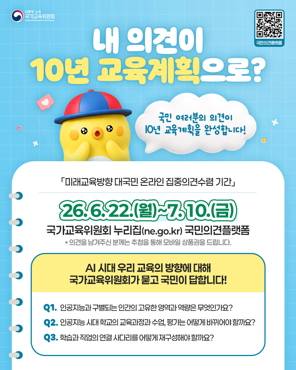 대통령 소속 국가교육위원회 National Education Commission 국민의견플랫폼 https://m.site.naver.com/2ayzQ 내 의견이 10년 교육계획으로? 국민 여러분의 의견이 I0년 교육계획을 완성합니다! 「미래교육방향 대국민 온라인 집중의견수렴 기간」 26.6.22.(월)~7.10.(금) 국가교육위원회 누리집(ne.go.kr) 국민의견플랫폼 * 의견을 남겨주신 분께는 추첨을 통해 모바일 상품권을 드립니다. AI 시대 우리 교육의 방향에 대해 국가교육위원회가 묻고 국민이 답합니다! Q1. 인공지능과 구별되는 인간의 고유한 영역과 역량은 무엇인가요? Q2. 인공지능 시대 학교의 교육과정과 수업, 평가는 어떻게 바뀌어야 할까요? Q3. 학습과 직업의 연결 사다리를 어떻게 재구성해야 할까요?