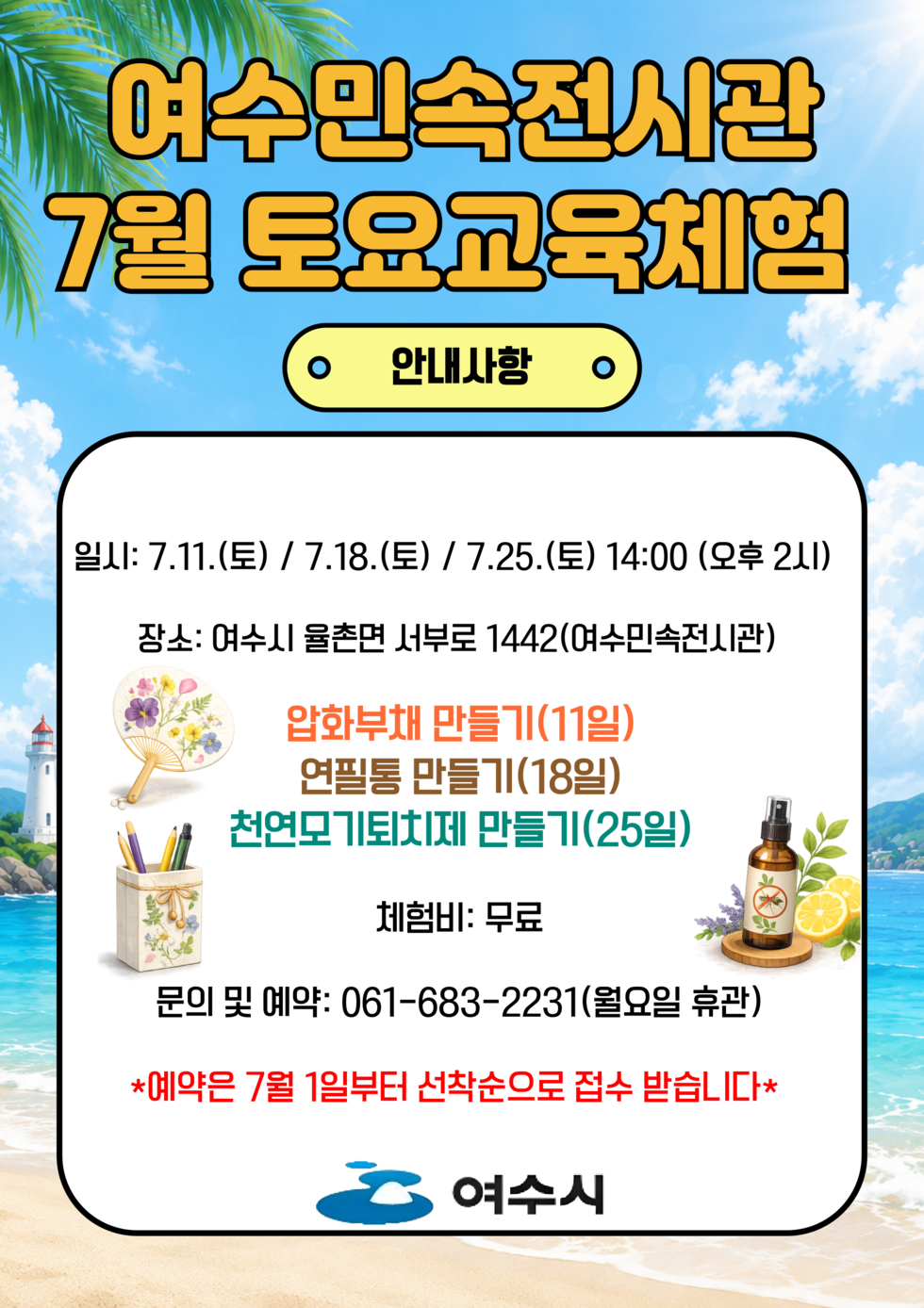 여수민속전시관 7월 토요교육체험 안내사항 일시: 7.11.(토) / 7.18.(토) / 7.25.(토) 14:00 (오후 2시) 장소: 여수시 율촌면 서부로 1442(여수민속전시관) 압화부채 만들기(11일) 연필통 만들기(18일) 천연모기퇴치제 만들기(25일) 체험비: 무료 문의 및 예약: 061-683-2231(월요일 휴관) *예약은 7월 1일부터 선착순으로 접수 받습니다* 여수시