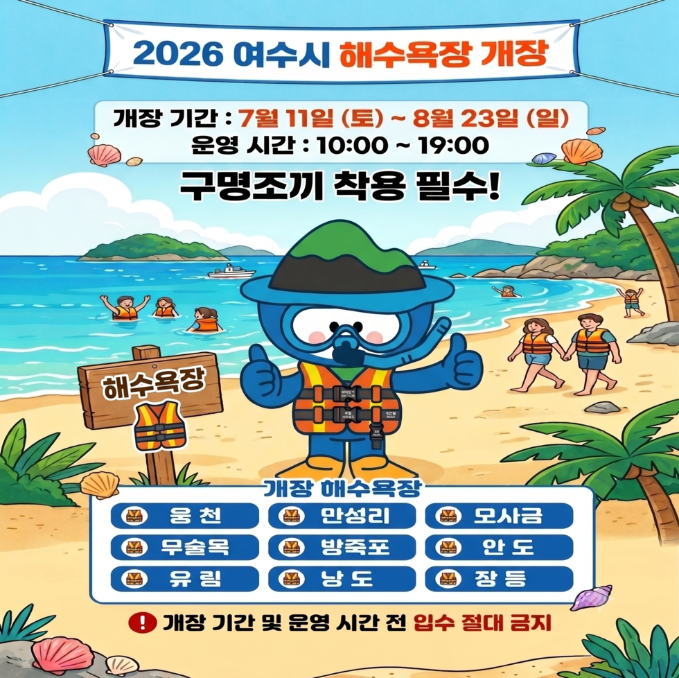 2026 여수시 해수욕장 개장  개장 기간 : 7월 11일 (토) ~8월 23일 (일) 운영 시간 : 10:00 ~ 19:00  구명조끼 착용 필수!  개장 해수욕장  웅천  만성리  모사금  무술목  방죽포  안도  유림  낭도  장등  개 장 기 간 및 운 영 시 간 전 입 수 절 대 금 지