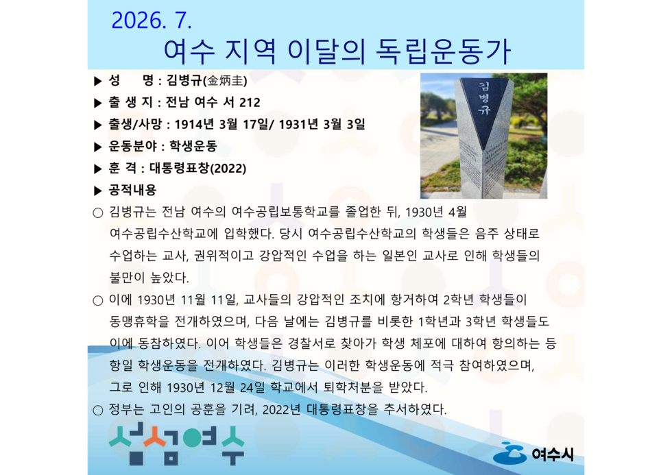 2026.7. 여수 지역 이달의 독립운동가 김명규 ▶ 출 생지 : 전남 여수 서 212 ▶ 출생/사망 : 1914년 3월 17일/ 1931년 3월 3일 ▶ 운동분야 : 학생운동 ▶ 훈 격 : 대통령표창(2022) ▶ 공적내용 ○ 김병규는 전남 여수의 여수공립보통학교를 졸업한 뒤, 1930년 4월 여수공립수산학교에 입학했다. 당시 여수공립수산학교의 학생들은 음주 상태로 수업하는 교사, 권위적이고 강압적인 수업을 하는 일본인 교사로 인해 학생들의 불만이 높았다. ○ 이에 1930년 11월 11일, 교사들의 강압적인 조치에 항거하여 2학년 학생들이 동맹휴학을 전개하였으며, 다음 날에는 김병규를 비롯한 1학년과 3학년 학생들도 이에 동참하였다. 이어 학생들은 경찰서로 찾아가 학생 체포에 대하여 항의하는 등 항일 학생운동을 전개하였다. 김병규는 이러한 학생운동에 적극 참여하였으며, 그로 인해 1930년 12월 24일 학교에서 퇴학처분을 받았다. ○ 청부는 고인의 공훈을 기려, 2022년 대통령표창을 추서하였다. ▶ 성 명 : 김병규(金炳圭) 섬섬여수 여수시