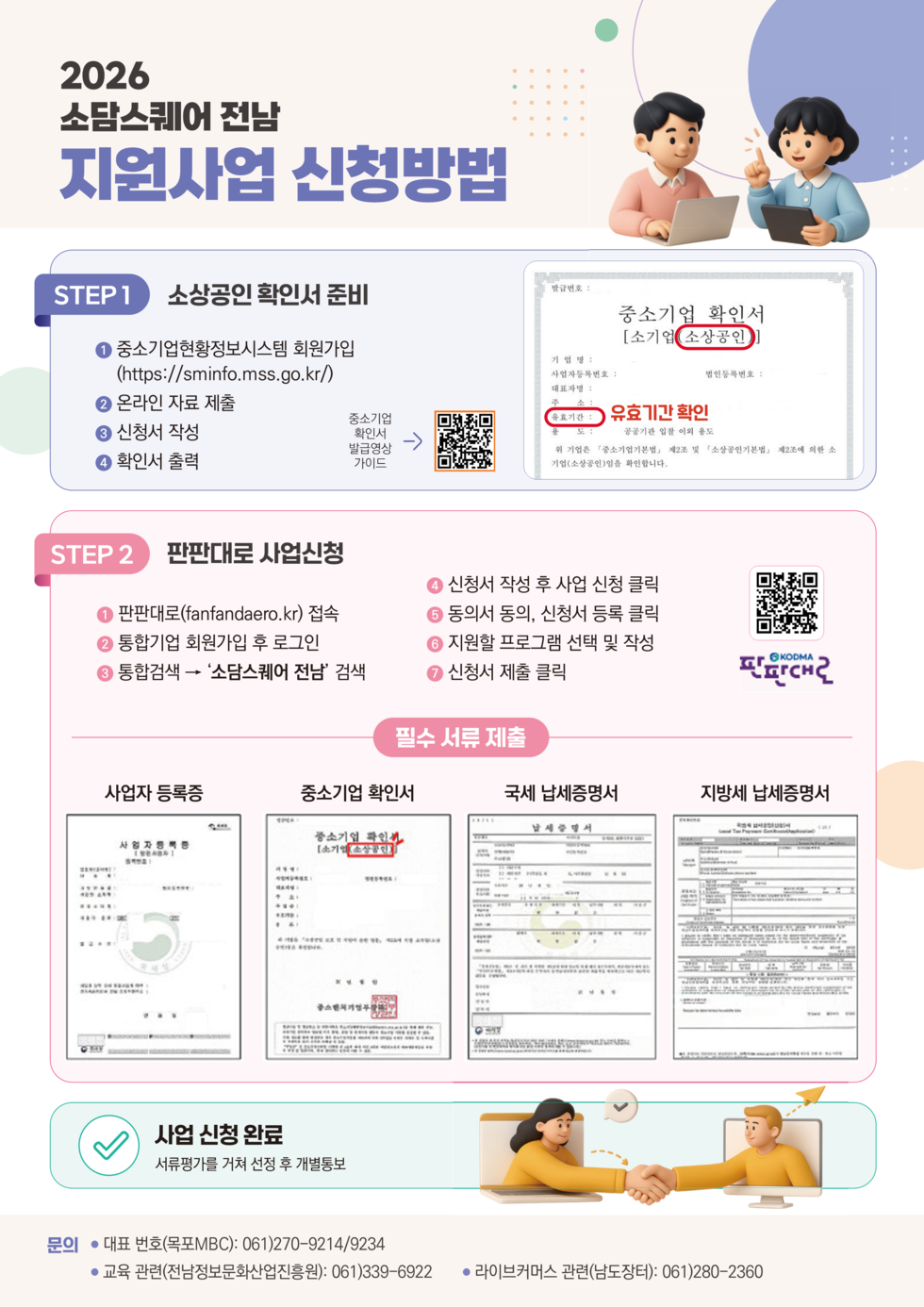 2026 소담스퀘어 전남 지원사업 신청방법  STEP 1 소상공인 확인서 준비 1 중소기업현황정보시스템 회원가입 (https://sminfo.mss.go.kr/) 2 온라인 자료 제출 3 신청서 작성 4 확인서 출력  중소기업 확인서 발급영상 가이드 https://m.site.naver.com/282rH  STEP 2 판판대로 사업신청 1 판판대로(fanfandaero.kr) 접속 2 통합기업 회원가입 후 로그인 3 통합검색 → '소담스퀘어 전남' 검색 4 신청서 작성 후 사업 신청 클릭 5 동의서 동의, 신청서 등록 클릭 6 지원할 프로그램 선택 및 작성 7 신청서 제출 클릭  https://m.site.naver.com/282y2 KODMA 판판대로  필수 서류 제출 사업자 등록증 중소기업 확인서 국세 납세증명서 지방세 납세증명서  사업 신청 완료 서류평가를 거쳐 선정 후 개별통보  문의 ● 대표 번호(목포MBC): 061)270-9214/9234 ● 교육 관련(전남정보문화산업진흥원): 061)339-6922 ● 라이브커머스 관련(남도장터): 061)280-2360